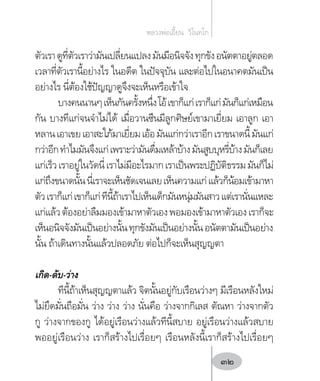 ตัวเราดูที่ตัวเราว่ามันเปลี่ยนแปลงมันมีอนิจจังทุกขังอนัตตาอยู่ตลอด
เวลาที่ตัวเรานี้อย่างไร ในอดีต ในปัจจุบัน และต่อไปในอนาคตมันเป็น
อย่างไร นี่ต้องใช้ปัญญาดูจึงจะเห็นหรือเข้าใจ
บางคนนานๆเห็นกันครั้งหนึ่งโอ้เขาก็แก่เราก็แก่มันก็แก่เหมือน
กัน บางทีแก่จนจ�ำไม่ได้ เมื่อวานซืนมีลูกศิษย์เขามาเยี่ยม เอาลูก เอา
หลานเอาเขยเอาสะใภ้มาเยี่ยมเอ้อมันแก่กว่าเราอีกเราขนาดนี้มันแก่
กว่าอีกท�ำไมมันจึงแก่เพราะว่ามันดื่มเหล้าบ้างมันสูบบุหรี่บ้างมันก็เลย
แก่เร็วเราอยู่ในวัดนี่เราไม่มีอะไรมากเราเป็นพระปฏิบัติธรรมมันก็ไม่
แก่ถึงขนาดนั้นนี่เราจะเห็นชัดเจนเลยเห็นความแก่แล้วก็น้อมเข้ามาหา
ตัวเราก็แก่เขาก็แก่ทีนี้ถ้าเราไปเห็นเด็กมันหนุ่มมันสาวแต่เรานั่นแหละ
แก่แล้วต้องอย่าลืมมองเข้ามาหาตัวเองพอมองเข้ามาหาตัวเองเราก็จะ
เห็นอนิจจังมันเป็นอย่างนั้นทุกขังมันเป็นอย่างนั้นอนัตตามันเป็นอย่าง
นั้น ถ้าเดินทางนั้นแล้วปลอดภัย ต่อไปก็จะเห็นสุญญตา
เกิด-ดับ-ว่าง
ทีนี้ถ้าเห็นสุญญตาแล้ว จิตนั้นอยู่กับเรือนว่างๆ มีเรือนหลังใหม่
ไม่ยึดมั่นถือมั่น ว่าง ว่าง ว่าง นั่นคือ ว่างจากกิเลส ตัณหา ว่างจากตัว
กู ว่างจากของกู ได้อยู่เรือนว่างแล้วทีนี้สบาย อยู่เรือนว่างแล้วสบาย
พออยู่เรือนว่าง เราก็สร้างไปเรื่อยๆ เรือนหลังนี้เราก็สร้างไปเรื่อยๆ
หลวงพ่อเอี้ยน  วิโนทโก
32
 