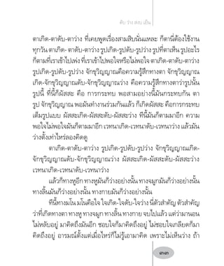 ตาเกิด-ตาดับ-ตาว่าง ที่เคยพูดเรื่องสามสิบนั่นแหละ ก็ตานี่ต้องใช้งาน
ทุกวันตาเกิด-ตาดับ-ตาว่างรูปเกิด-รูปดับ-รูปว่างรูปที่ตาเห็นรูปอะไร
ก็ตามที่เราเข้าไปเพ่งที่เราเข้าไปพอใจหรือไม่พอใจตาเกิด-ตาดับ-ตาว่าง
รูปเกิด-รูปดับ-รูปว่าง จักขุวิญญาณคือความรู้สึกทางตา จักขุวิญญาณ
เกิด-จักขุวิญญาณดับ-จักขุวิญญาณว่าง คือความรู้สึกทางตาว่ารูปนั้น
รูปนี้ ที่นี้ก็ผัสสะ คือ การกระทบ พอสามอย่างนี้มันกระทบกัน ตา
รูป จักขุวิญญาณ พอมันท�ำงานร่วมกันแล้ว ก็เกิดผัสสะ คือการกระทบ
เต็มรูปแบบ ผัสสะเกิด-ผัสสะดับ-ผัสสะว่าง ทีนี้มันก็ตามมาอีก ความ
พอใจไม่พอใจมันก็ตามมาอีกเวทนาเกิด-เวทนาดับ-เวทนาว่างแล้วมัน
ว่างตั้งเท่าไหร่ลองคิดดู
ตาเกิด-ตาดับ-ตาว่าง รูปเกิด-รูปดับ-รูปว่าง จักขุวิญญาณเกิด-
จักขุวิญญาณดับ-จักขุวิญญาณว่าง ผัสสะเกิด-ผัสสะดับ-ผัสสะว่าง
เวทนาเกิด-เวทนาดับ-เวทนาว่าง
แล้วก็ทางหูอีกทางหูมันก็ว่างอย่างนั้นทางจมูกมันก็ว่างอย่างนั้น
ทางลิ้นมันก็ว่างอย่างนั้น ทางกายมันก็ว่างอย่างนั้น
ทีนี้ทางมโนมโนคือใจใจเกิด-ใจดับ-ใจว่างนี่ตัวส�ำคัญตัวส�ำคัญ
ว่าที่เกิดทางตาทางหูทางจมูกทางลิ้นทางกายจบไปแล้วแต่ว่ามานอน
ไม่หลับอยู่ มาคิดถึงมันอีก ชอบใจก็มาคิดถึงอยู่ ไม่ชอบใจเกลียดก็มา
คิดถึงอยู่ อารมณ์ตั้งแต่เมื่อไหร่ก็ไม่รู้เอามาคิด เพราะไม่เห็นว่าง ถ้า
ดับ ว่าง สงบ เย็น
33
 
