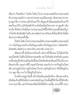 เห็นว่าง ก็จะเห็นว่า ใจเกิด-ใจดับ-ใจว่าง ธรรมารมณ์เกิด-ธรรมารมณ์
ดับ-ธรรมารมณ์ว่าง เพราะว่าธรรมารมณ์นั่นแหละ มันผ่านมาจากตา
หู จมูก ลิ้น กายก่อน แล้วเก็บเอาไว้ๆ สัญญาตัวนั้นแหละมันเก็บเอาไว้
พอเก็บเอาไว้ มาเกิดใหม่อีกที มาเกิดใหม่ไม่เกิดทางตา ทางหูแล้ว เกิด
ทางใจ ที่เกิดทางใจนี่เรียกว่าธรรมารมณ์ ทีนี้ใจก็เกิด ตอนที่ใจคิดเรียก
ว่าใจเกิดดับมันเสียใจดับเพราะมันว่างจากตัวตนสิ่งไหนที่เกิดสิ่งนั้น
มันว่างจากตัวตนทั้งนั้น
ใจเกิด-ใจดับ-ใจว่างธรรมารมณ์เกิด-ธรรมารมณ์ดับ-ธรรมารมณ์
ว่าง มโนวิญญาณเกิด-มโนวิญญาณดับ-มโนวิญญาณว่าง ผัสสะเกิด-
ผัสสะดับ-ผัสสะว่าง เวทนาเกิด-เวทนาดับ-เวทนาว่าง
เห็นอย่างนี้ มันไม่เอาอะไรแล้ว มันว่างทั้งนั้นเลย ไปโง่มันท�ำไม
นอนไม่หลับ ไม่ต้องไปกินยานอนหลับ อย่าไปกินมัน ช่างหัวมัน กูนอน
มาตั้งแต่อยู่ในท้องแม่โน่นคืนนี้นอนไม่หลับมันจะเป็นอะไรไปนั่นบอก
มันอย่างนั้น นอนว่างทีนี้ นอนกับใครล่ะ นอนกับว่าง ตาก็อยู่บ้านใหม่
เสีย อย่าอยู่บ้านโง่ๆ อยู่บ้านใหม่ บ้านว่าง หูก็อยู่บ้านว่าง จัดให้อยู่บ้าน
ว่าง จมูก ลิ้น กาย ใจ ให้อยู่กับบ้านว่าง
บ้านที่เราอยู่ทุกวันนี้ สร้างกันเป็นแสนเป็นล้าน เป็นหลายล้าน
เป็นร้อยล้านก็มีมันไม่ว่างเพราะมันบ้านกูบ้านนั้นมีไว้ท�ำไมมีไว้ส�ำหรับ
ร่างกายเท่านั้น แต่ว่าบ้านของจิตยังไม่ได้สร้าง ฉะนั้น เรามาที่นี้ เรามา
หลวงพ่อเอี้ยน  วิโนทโก
34
 