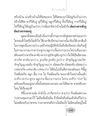 สร้างบ้าน มาสร้างบ้านให้จิตของเรา ให้จิตของเราได้อยู่กับบ้านว่างๆ
สร้างให้จิต ตาก็ได้อยู่ หูก็ได้อยู่ จมูกก็ได้อยู่ ลิ้นก็ได้อยู่ กายก็ได้อยู่
ใจก็ได้อยู่ได้อยู่บ้านว่างๆว่างนี่อย่าคิดว่าบ้านไม่มีคือมันว่างจากตัวกู
มันว่างจากของกู
พูดมาตั้งหลายปีแล้วเรื่องว่างนี้ท่านอาจารย์พุทธทาสท่านบอกว่า
ใครจะเข้าใจหรือไม่เข้าใจ ใช้เวลาสิบปีท่านว่าอย่างนั้น ต้องใช้เวลาสิบปี
ในการพูดเรื่องความว่าง แต่ถ้าคนปฏิบัติจริงไม่ถึงสิบปีหรอก มันก็จะรู้
ไปภาวนาภาวนาว่าตาว่างหูว่างจมูกว่างลิ้นว่างกายว่างใจว่างคือเราเอา
เพียงแต่ว่างตาเกิด-ตาดับ-ตาว่างหูเกิด-หูดับ-หูว่างว่าไปให้เป็นล็อกเลย
ตาเกิด-ตาดับ-ตาว่าง รูปเกิด-รูปดับ-รูปว่าง จักขุวิญญาณเกิด-
จักขุวิญญาณดับ-จักขุวิญญาณว่าง ผัสสะเกิด-ผัสสะดับ-ผัสสะว่าง
เวทนาเกิด-เวทนาดับ-เวทนาว่าง ให้มันไปเป็นล็อกของมันเอง ทีนี้หู
ก็เหมือนกัน จมูก ลิ้น กาย ใจ ก็เหมือนกัน พอเราเข้าใจอย่างนั้นแล้ว
เราก็ว่า ตาว่าง หูว่าง จมูกว่าง ลิ้นว่าง กายว่าง ใจว่าง เราก็ว่า “ว่าง” ไป
เตรียมพร้อมอยู่อย่างนั้นไปตลอดเวลาเลย อย่าได้พลาด ขาดสติเวลา
ไหน ได้เรื่องทุกที
ทีนี้เวลาตายล่ะ ท�ำยังไง เราก็ตายว่าง ตายว่าง ก็จะมีแต่ความ
ว่างควบคุมเราเอาไว้ ไม่ยึดมั่นถือมั่น ถ้ายึดมั่นถือมั่นแล้วมันก็ไม่ว่าง
ไม่เหมือนกับภาษาคน ว่างภาษาคนคือว่างไม่มีอะไร ไม่มีคนนั่งอยู่ในนี้
ดับ ว่าง สงบ เย็น
35
 