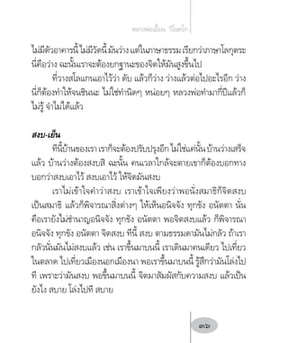 ไม่มีตัวอาคารนี้ไม่มีวัดนี้มันว่างแต่ในภาษาธรรมเรียกว่าภาษาโลกุตระ
นี่คือว่าง ฉะนั้นเราจะต้องยกฐานะของจิตให้มันสูงขึ้นไป
ที่วางสโลแกนเอาไว้ว่า ดับ แล้วก็ว่าง ว่างแล้วต่อไปอะไรอีก ว่าง
นี่ก็ต้องท�ำให้จนชินนะ ไม่ใช่ท�ำนิดๆ หน่อยๆ หลวงพ่อท�ำมากี่ปีแล้วก็
ไม่รู้ จ�ำไม่ได้แล้ว
สงบ-เย็น
ทีนี้บ้านของเราเราก็จะต้องปรับปรุงอีกไม่ใช่แค่นั้นบ้านว่างเสร็จ
แล้ว บ้านว่างต้องสงบสิ ฉะนั้น คนเวลาใกล้จะตายเขาก็ต้องบอกทาง
บอกว่าสงบเอาไว้ สงบเอาไว้ ให้จิตมันสงบ
เราไม่เข้าใจค�ำว่าสงบ เราเข้าใจเพียงว่าพอนั่งสมาธิก็จิตสงบ
เป็นสมาธิ แล้วก็พิจารณาสิ่งต่างๆ ให้เห็นอนิจจัง ทุกขัง อนัตตา นั่น
คือเรายังไม่ช�ำนาญอนิจจัง ทุกขัง อนัตตา พอจิตสงบแล้ว ก็พิจารณา
อนิจจัง ทุกขัง อนัตตา จิตสงบ ทีนี้ สงบ ตามธรรมดามันไม่กลัว ถ้าเรา
กลัวนั่นมันไม่สงบแล้ว เช่น เราขึ้นมาบนนี้ เราเดินมาคนเดียว ไปเที่ยว
ในตลาด ไปเที่ยวเมืองนอกเมืองนา พอเราขึ้นมาบนนี้ รู้สึกว่ามันโล่งไป
ที เพราะว่ามันสงบ พอขึ้นมาบนนี้ จิตมาสัมผัสกับความสงบ แล้วเป็น
ยังไง สบาย โล่งไปที สบาย
หลวงพ่อเอี้ยน  วิโนทโก
36
 