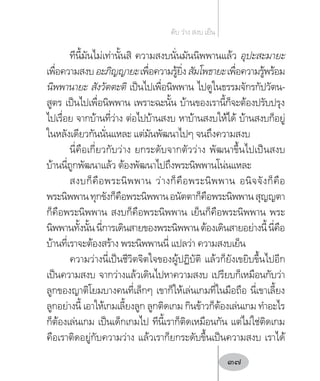ทีนี้มันไม่เท่านั้นสิ ความสงบนั่นมันนิพพานแล้ว อุปะสะมายะ
เพื่อความสงบอะภิญญายะเพื่อความรู้ยิ่งสัมโพธายะเพื่อความรู้พร้อม
นิพพานายะ สังวัตตะติ เป็นไปเพื่อนิพพาน ไปดูในธรรมจักรกัปวัตน-
สูตร เป็นไปเพื่อนิพพาน เพราะฉะนั้น บ้านของเรานี้ก็จะต้องปรับปรุง
ไปเรื่อย จากบ้านที่ว่าง ต่อไปบ้านสงบ หาบ้านสงบให้ได้ บ้านสงบก็อยู่
ในหลังเดียวกันนั่นแหละ แต่มันพัฒนาไปๆ จนถึงความสงบ
นี่คือเกี่ยวกับว่าง ยกระดับจากตัวว่าง พัฒนาขึ้นไปเป็นสงบ
บ้านนี่ถูกพัฒนาแล้ว ต้องพัฒนาไปถึงพระนิพพานโน่นแหละ
สงบก็คือพระนิพพาน ว่างก็คือพระนิพพาน อนิจจังก็คือ
พระนิพพานทุกขังก็คือพระนิพพานอนัตตาก็คือพระนิพพานสุญญตา
ก็คือพระนิพพาน สงบก็คือพระนิพพาน เย็นก็คือพระนิพพาน พระ
นิพพานทั้งนั้นนี่การเดินสายของพระนิพพานต้องเดินสายอย่างนี้นี่คือ
บ้านที่เราจะต้องสร้าง พระนิพพานนี่ แปลว่า ความสงบเย็น
ความว่างนี่เป็นชีวิตจิตใจของผู้ปฏิบัติ แล้วก็ยังเขยิบขึ้นไปอีก
เป็นความสงบ จากว่างแล้วเดินไปหาความสงบ เปรียบก็เหมือนกับว่า
ลูกของญาติโยมบางคนที่เล็กๆ เขาก็ให้เล่นเกมที่ในมือถือ นี่เขาเลี้ยง
ลูกอย่างนี้ เอาให้เกมเลี้ยงลูก ลูกติดเกม กินข้าวก็ต้องเล่นเกม ท�ำอะไร
ก็ต้องเล่นเกม เป็นเด็กเกมไป ทีนี้เราก็ติดเหมือนกัน แต่ไม่ใช่ติดเกม
คือเราติดอยู่กับความว่าง แล้วเราก็ยกระดับขึ้นเป็นความสงบ เราได้
ดับ ว่าง สงบ เย็น
37
 