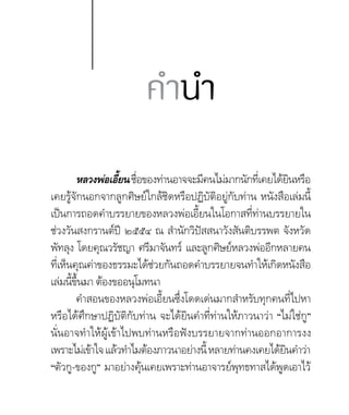 หลวงพ่อเอี้ยนชื่อของท่านอาจจะมีคนไม่มากนักที่เคยได้ยินหรือ
เคยรู้จักนอกจากลูกศิษย์ใกล้ชิดหรือปฏิบัติอยู่กับท่าน หนังสือเล่มนี้
เป็นการถอดคำ�บรรยายของหลวงพ่อเอี้ยนในโอกาสที่ท่านบรรยายใน
ช่วงวันสงกรานต์ปี ๒๕๕๔ ณ สำ�นักวิปัสสนาวังสันติบรรพต จังหวัด
พัทลุง โดยคุณวรัชญา ศรีมาจันทร์ และลูกศิษย์หลวงพ่ออีกหลายคน
ที่เห็นคุณค่าของธรรมะได้ช่วยกันถอดคำ�บรรยายจนทำ�ให้เกิดหนังสือ
เล่มนี้ขึ้นมา ต้องขออนุโมทนา
คำ�สอนของหลวงพ่อเอี้ยนซึ่งโดดเด่นมากสำ�หรับทุกคนที่ไปหา
หรือได้ศึกษาปฏิบัติกับท่าน จะได้ยินคำ�ที่ท่านให้ภาวนาว่า “ไม่ใช่กู”
นั่นอาจทำ�ให้ผู้เข้าไปพบท่านหรือฟังบรรยายจากท่านออกอาการงง
เพราะไม่เข้าใจแล้วทำ�ไมต้องภาวนาอย่างนี้หลายท่านคงเคยได้ยินคำ�ว่า
“ตัวกู-ของกู” มาอย่างคุ้นเคยเพราะท่านอาจารย์พุทธทาสได้พูดเอาไว้
คำ�นำ�
 