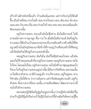 สร้างบ้านอีกหลังหนึ่งแล้ว บ้านเดิมนั่นแหละ แต่ว่าปรับปรุงให้มันดี
ขึ้น เป็นบ้านที่สงบ หายใจเข้า-สงบ หายใจออก-สงบ เดิน-สงบ นั่ง-สงบ
นอน-สงบ กิน-สงบ ดื่ม-สงบ ท�ำอะไรก็-สงบ สงบ สงบ สงบเหมือนเด็ก
ติดเกมอย่างนั้น
อยู่กับความสงบ สงบแล้วมันไม่ฟุ้งซ่าน มันไม่มีอารมณ์ ไม่มี
อารมณ์ทางตา ทางหู จมูก ลิ้น กาย ใจ เมื่อมันไม่มีอารมณ์ มันก็อยู่กับ
ความสงบนี่คือบ้านบ้านของเราทุกคนที่เราจะต้องสร้างสร้างเพื่อให้จิต
อยู่แต่บ้านในปัจจุบันของเรานี่สร้างให้กายอยู่บ้านที่สงบสร้างให้จิตอยู่
แล้วจิตมันก็จะได้อยู่กับความสงบตัวนั้น
พออยู่กับความสงบ มันก็เย็น มันก็ไม่ฟุ้งซ่านอะไรเลย แล้วมัน
เผลอไม่ได้พอเผลอแล้วก็มาอยู่กับความสงบจะอยู่กับความสงบจะไม่
ไปไหน ไม่ยอมไปไหน อยู่กับความสงบ จะไปนั่งที่กลางชุมนุมชนอะไร
ก็ตามใจก็อยู่กับความสงบอยู่อย่างนั้นนี่เรียกว่าจิตที่สงบเพราะฉะนั้น
เราไม่ต้องกลัวตาย เรามีบ้านอยู่แล้ว ตายก็ตายสงบ อยู่ก็อยู่สงบ ตาย
ก็ช่างมัน กูไม่ได้ตาย ร่างกายมันตาย แต่ว่าจิตมันอยู่สบายแล้ว อยู่กับ
ตัวสงบ คือความว่างที่สงบ ฉะนั้น เราจะต้องพัฒนา พัฒนาความว่างนี้
จนไปถึงตัวความสงบ
หลวงพ่อปฏิบัติมันก็ถูลู่ถูกังอยู่อย่างนั้นกว่าจะรู้จริงหนังสือก็ไม่
อ่านถ้าปฏิบัติรู้แล้วจึงอ่านถ้าไม่รู้ยังไม่อ่านทีนี้อ่านมันก็เพิ่มความรู้ขึ้น
หลวงพ่อเอี้ยน  วิโนทโก
38
 