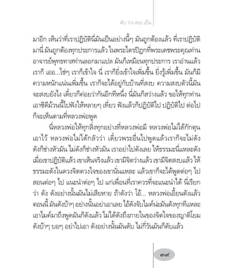 มาอีก เห็นว่าที่เราปฏิบัตินี่มันเป็นอย่างนี้ๆ มันถูกต้องแล้ว ที่เราปฏิบัติ
มานี่มันถูกต้องทุกประการแล้วในพระไตรปิฎกที่พระเดชพระคุณท่าน
อาจารย์พุทธทาสท่านลอกมาแปล มันก็เหมือนทุกประการ เราอ่านแล้ว
เราก็ เออ…ใช่ๆ เราก็เข้าใจ นี่ เราก็ยิ่งเข้าใจเพิ่มขึ้น ยิ่งรู้เพิ่มขึ้น มันก็มี
ความหนักแน่นเพิ่มขึ้น เราก็จะได้อยู่กับบ้านที่สงบ ความสงบตัวนี้มัน
จะสงบยังไง เดี๋ยวก็ค่อยว่ากันอีกทีหนึ่ง นี่มันก็สว่างแล้ว ขอให้ทุกท่าน
เอาซีดีม้วนนี้ไปฟังให้หลายๆ เที่ยว ฟังแล้วก็ปฏิบัติไป ปฏิบัติไป ต่อไป
ก็จะเห็นตามที่หลวงพ่อพูด
นี่หลวงพ่อให้ทุกสิ่งทุกอย่างที่หลวงพ่อมี หลวงพ่อไม่ได้กักตุน
เอาไว้ หลวงพ่อไม่ได้กลัวว่า เดี๋ยวพระอื่นไปพูดแล้วเราก็จะไม่ดัง
ดังก็ช่างหัวมัน ไม่ดังก็ช่างหัวมัน เราอย่าไปดังเลย ให้ธรรมะนี่แหละดัง
เมื่อเขาปฏิบัติแล้วเขาเห็นจริงแล้วเขามีจิตว่างแล้วเขามีจิตสงบแล้วให้
ธรรมะดังในดวงจิตดวงใจของเขานั่นแหละ แล้วเขาก็จะได้พูดต่อๆ ไป
สอนต่อๆ ไป แนะน�ำต่อๆ ไป แก่เพื่อนที่เราควรที่จะแนะน�ำได้ นี่เรียก
ว่า ดัง ดังอย่างนั้นมันไม่เสียหาย ถ้าดังว่า โอ้… หลวงพ่อเอี้ยนดังแล้ว
ตอนนี้มันดังบ้าๆอย่างนั้นอย่าเอาเลยไอ้ดังจับไมค์น่ะมันดังทุกทีแหละ
เอาไมค์มาถึงพูดมันก็ดังแล้วไม่ได้ดังถึงภายในของจิตใจของญาติโยม
ดังบ้าๆ บอๆ อย่าไปเอา ดังอย่างนั้นมันดับ ไม่กี่วันมันก็ดับแล้ว
ดับ ว่าง สงบ เย็น
39
 