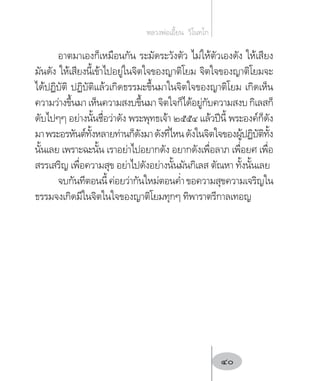 อาตมาเองก็เหมือนกัน ระมัดระวังตัว ไม่ให้ตัวเองดัง ให้เสียง
มันดัง ให้เสียงนี้เข้าไปอยู่ในจิตใจของญาติโยม จิตใจของญาติโยมจะ
ได้ปฏิบัติ ปฏิบัติแล้วเกิดธรรมะขึ้นมาในจิตใจของญาติโยม เกิดเห็น
ความว่างขึ้นมา เห็นความสงบขึ้นมา จิตใจก็ได้อยู่กับความสงบ กิเลสก็
ดับไปๆๆ อย่างนั้นชื่อว่าดัง พระพุทธเจ้า ๒๕๕๔ แล้วปีนี้ พระองค์ก็ดัง
มาพระอรหันต์ทั้งหลายท่านก็ดังมาดังที่ไหนดังในจิตใจของผู้ปฏิบัติทั้ง
นั้นเลย เพราะฉะนั้น เราอย่าไปอยากดัง อยากดังเพื่อลาภ เพื่อยศ เพื่อ
สรรเสริญ เพื่อความสุข อย่าไปดังอย่างนั้นมันกิเลส ตัณหา ทั้งนั้นเลย
จบกันทีตอนนี้ค่อยว่ากันใหม่ตอนค�่ำขอความสุขความเจริญใน
ธรรมจงเกิดมีในจิตในใจของญาติโยมทุกๆ ทิพาราตรีกาลเทอญ
หลวงพ่อเอี้ยน  วิโนทโก
40
 