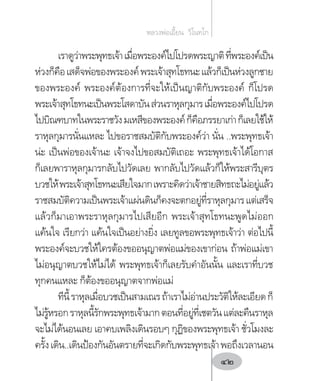เราดูว่าพระพุทธเจ้าเมื่อพระองค์ไปโปรดพระญาติที่พระองค์เป็น
ห่วงก็คือเสด็จพ่อของพระองค์พระเจ้าสุทโธทนะแล้วก็เป็นห่วงลูกชาย
ของพระองค์ พระองค์ต้องการที่จะให้เป็นญาติกับพระองค์ ก็โปรด
พระเจ้าสุทโธทนะเป็นพระโสดาบันส่วนราหุลกุมารเมื่อพระองค์ไปโปรด
ไปบิณฑบาทในพระราชวังมเหสีของพระองค์ก็คือภรรยาเก่าก็เลยใช้ให้
ราหุลกุมารนั่นแหละ ไปขอราชสมบัติกับพระองค์ว่า นั่น ..พระพุทธเจ้า
น่ะ เป็นพ่อของเจ้านะ เจ้าจงไปขอสมบัติเถอะ พระพุทธเจ้าได้โอกาส
ก็เลยพาราหุลกุมารกลับไปวัดเลย พากลับไปวัดแล้วก็ให้พระสารีบุตร
บวชให้พระเจ้าสุทโธทนะเสียใจมากเพราะคิดว่าเจ้าชายสิทธถะไม่อยู่แล้ว
ราชสมบัติความเป็นพระเจ้าแผ่นดินก็คงจะตกอยู่ที่ราหุลกุมารแต่เสร็จ
แล้วก็มาเอาพระราหุลกุมารไปเสียอีก พระเจ้าสุทโธทนะพูดไม่ออก
แค้นใจ เรียกว่า แค้นใจเป็นอย่างยิ่ง เลยทูลขอพระพุทธเจ้าว่า ต่อไปนี้
พระองค์จะบวชให้ใครต้องขออนุญาตพ่อแม่ของเขาก่อน ถ้าพ่อแม่เขา
ไม่อนุญาตบวชให้ไม่ได้ พระพุทธเจ้าก็เลยรับค�ำอันนั้น และเราที่บวช
ทุกคนแหละ ก็ต้องขออนุญาตจากพ่อแม่
ทีนี้ราหุลเมื่อบวชเป็นสามเณรถ้าเราไม่อ่านประวัติให้ละเอียดก็
ไม่รู้หรอกราหุลนี้รักพระพุทธเจ้ามากตอนที่อยู่ที่เชตวันแต่ละคืนราหุล
จะไม่ได้นอนเลย เอาคบเพลิงเดินรอบๆ กุฏิของพระพุทธเจ้า ชั่วโมงละ
ครั้งเดิน..เดินป้องกันอันตรายที่จะเกิดกับพระพุทธเจ้าพอถึงเวลานอน
หลวงพ่อเอี้ยน  วิโนทโก
42
 