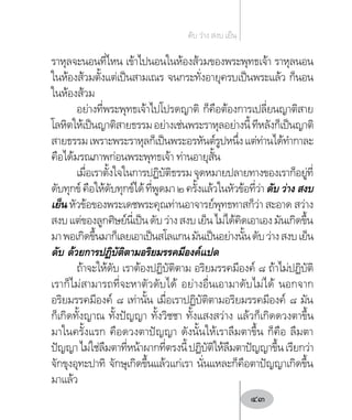 ราหุลจะนอนที่ไหน เข้าไปนอนในห้องส้วมของพระพุทธเจ้า ราหุลนอน
ในห้องส้วมตั้งแต่เป็นสามเณร จนกระทั่งอายุครบเป็นพระแล้ว ก็นอน
ในห้องส้วม
อย่างที่พระพุทธเจ้าไปโปรดญาติ ก็คือต้องการเปลี่ยนญาติสาย
โลหิตให้เป็นญาติสายธรรมอย่างเช่นพระราหุลอย่างนี้ทีหลังก็เป็นญาติ
สายธรรมเพราะพระราหุลก็เป็นพระอรหันต์รูปหนึ่งแต่ท่านได้ท�ำกาละ
คือได้มรณภาพก่อนพระพุทธเจ้า ท่านอายุสั้น
เมื่อเราตั้งใจในการปฏิบัติธรรมจุดหมายปลายทางของเราก็อยู่ที่
ดับทุกข์คือให้ดับทุกข์ได้ที่พูดมา๒ครั้งแล้วในหัวข้อที่ว่าดับ ว่าง สงบ
เย็น หัวข้อของพระเดชพระคุณท่านอาจารย์พุทธทาสก็ว่า สะอาด สว่าง
สงบแต่ของลูกศิษย์นี่เป็นดับว่างสงบเย็นไม่ได้คิดเอาเองมันเกิดขึ้น
มาพอเกิดขึ้นมาก็เลยเอาเป็นสโลแกนมันเป็นอย่างนั้นดับว่างสงบเย็น
ดับ ด้วยการปฏิบัติตามอริยมรรคมีองค์แปด
ถ้าจะให้ดับ เราต้องปฏิบัติตาม อริยมรรคมีองค์ ๘ ถ้าไม่ปฏิบัติ
เราก็ไม่สามารถที่จะหาตัวดับได้ อย่างอื่นเอามาดับไม่ได้ นอกจาก
อริยมรรคมีองค์ ๘ เท่านั้น เมื่อเราปฏิบัติตามอริยมรรคมีองค์ ๘ มัน
ก็เกิดทั้งญาณ ทั้งปัญญา ทั้งวิชชา ทั้งแสงสว่าง แล้วก็เกิดดวงตาขึ้น
มาในครั้งแรก คือดวงตาปัญญา ดังนั้นให้เราลืมตาขึ้น ก็คือ ลืมตา
ปัญญาไม่ใช่ลืมตาที่หน้าผากที่ตรงนี้ปฏิบัติให้ลืมตาปัญญาขึ้นเรียกว่า
จักขุงอุทะปาทิ จักษุเกิดขึ้นแล้วแก่เรา นั่นแหละก็คือตาปัญญาเกิดขึ้น
มาแล้ว
ดับ ว่าง สงบ เย็น
43
 