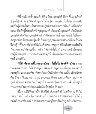 ทีนี้ พอลืมตาขึ้นมาแล้ว ก็คือ จักขุงอุทะปาทิ ลืมตาขึ้นมาแล้ว ก็
รู้ พูดไปแล้วว่า รู้ ก็คือ ตัวญาณ ไม่ใช่ รู้จากการอ่าน ไม่ไช่รู้จากการฟัง
แต่เป็นรู้ที่เกิดขึ้นภายในจากการปฏิบัติตามอริยมรรคมีองค์๘ก็คือเกิด
ญาณเกิดตัวรู้ขึ้นมาเกิดจักขุงอุทะปาทิเกิดญาณังอุทะปาทิเกิดปัญญา
อุทะปาทิ เกิดวิชชาอุทะปาทิ แล้วก็เกิดแสงสว่างขึ้นมา ส่องเข้าไปในทุก
สิ่งทุกอย่าง ต้องการจะรู้อะไร ก็เอาปัญญานั่นแหละ ส่องเข้าไป แล้วมัน
จึงจะรู้ ครั้งแรกก็ส่องเข้าไปในเรื่องของเหตุผล ก็คือเรื่องของอริยสัจ
นั่นแหละ พอได้อาวุธขึ้นมาแล้ว ก็ส่องเข้าไปในเรื่องของทุกข์ เรื่องของ
เหตุให้เกิดทุกข์ เรื่องของความดับทุกข์ เรื่องของหนทางของความดับ
ทุกข์ ส่องเข้าไป
ทีนี้มันต้องส่องที่เหตุของอวิชชา ไม่ใช่ไปส่องที่ตัวอวิชชา ส่อง
ที่เหตุเกิดอวิชชา ก็คือตัวสมุทัย ส่องที่ตัวสมุทัยจนเห็นชัดเจนแล้ว ก็
ละสมุทัย พอละสมุทัย อวิชชาก็ดับ นั่นคือค�ำว่าดับ ฉะนั้น เมื่ออวิชชา
ดับ สังขาร วิญญาณ นามรูป อายตนะ ผัสสะ เวทนา ตัณหา อุปาทาน
ทุกข์ ทั้งหมด ความเกิดเป็นทุกข์ ความแก่เป็นทุกข์ ความเจ็บเป็นทุกข์
ความตายเป็นทุกข์ ดับหมดไม่มีอะไรเหลือ ดับหมด
เมื่อเราปฏิบัติอย่างนั้น มันก็ไม่กลัวตายสิ มันไม่กลัวตาย มันไม่
กลัวแก่ มันไม่กลัวเจ็บ มันกลัวอะไร กลัวเกิด กลัวเกิดจากอะไร ไม่ใช่
กลัวเกิดจากท้องแม่ กลัวเกิดจากความรู้สึกว่าเป็นตัวกู กลัวเกิดเพราะ
หลวงพ่อเอี้ยน  วิโนทโก
44
 