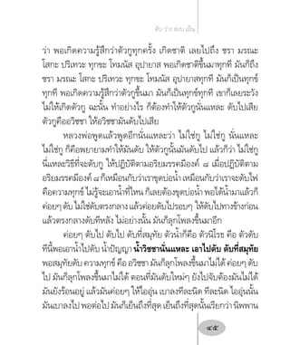 ว่า พอเกิดความรู้สึกว่าตัวกูทุกครั้ง เกิดชาติ เลยไปถึง ชรา มรณะ
โสกะ ปริเทวะ ทุกขะ โทมนัส อุปายาส พอเกิดชาติขึ้นมาทุกที มันก็ถึง
ชรา มรณะ โสกะ ปริเทวะ ทุกขะ โทมนัส อุปายาสทุกที มันก็เป็นทุกข์
ทุกที พอเกิดความรู้สึกว่าตัวกูขึ้นมา มันก็เป็นทุกข์ทุกที เขาก็เลยระวัง
ไม่ให้เกิดตัวกู ฉะนั้น ท�ำอย่างไร ก็ต้องท�ำให้ตัวกูนั่นแหละ ดับไปเสีย
ตัวกูคืออวิชชา ให้อวิชชามันดับไปเสีย
หลวงพ่อพูดแล้วพูดอีกนั่นแหละว่า ไม่ใช่กู ไม่ใช่กู นั่นแหละ
ไม่ใช่กู ก็คือพยายามท�ำให้มันดับ ให้ตัวกูนั้นมันดับไป แล้วก็ว่า ไม่ใช่กู
นี่แหละวิธีที่จะดับกู ให้ปฏิบัติตามอริยมรรคมีองค์ ๘ เมื่อปฏิบัติตาม
อริยมรรคมีองค์๘ก็เหมือนกับว่าเราขุดบ่อน�้ำเหมือนกับว่าเราจะดับไฟ
คือความทุกข์ไม่รู้จะเอาน�้ำที่ไหนก็เลยต้องขุดบ่อน�้ำพอได้น�้ำมาแล้วก็
ค่อยๆดับไม่ใช่ดับตรงกลางแล้วค่อยดับไปรอบๆ ให้ดับไปทางข้างก่อน
แล้วตรงกลางดับทีหลัง ไม่อย่างนั้น มันก็ลุกโพลงขึ้นมาอีก
ค่อยๆ ดับไป ดับไป ดับที่สมุทัย ตัวน�้ำก็คือ ตัวนิโรธ คือ ตัวดับ
ทีนี้พอเอาน�้ำไปดับน�้ำปัญญาน�้ำวิชชานั่นแหละ เอาไปดับ ดับที่สมุทัย
พอสมุทัยดับความทุกข์คืออวิชชามันก็ลุกโพลงขึ้นมาไม่ได้ค่อยๆดับ
ไป มันก็ลุกโพลงขึ้นมาไม่ได้ ตอนที่มันดับใหม่ๆ ยังไปจับต้องมันไม่ได้
มันยังร้อนอยู่ แล้วมันค่อยๆ ให้ไออุ่น เบาลงทีละนิด ทีละนิด ไออุ่นนั้น
มันเบาลงไปพอต่อไปมันก็เย็นถึงที่สุดเย็นถึงที่สุดนั้นเรียกว่านิพพาน
ดับ ว่าง สงบ เย็น
45
 