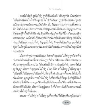 ลองไปใช้ดูสิ รูปไม่ใช่กู รูปก็เป็นอนิจจัง เป็นทุกขัง เป็นอนัตตา
ไม่ใช่เป็นนิจจัง ไม่ใช่เป็นสุขขัง ไม่ใช่เป็นอัตตา รูปก็เป็นอนิจจัง ทุกขัง
อนัตตาดูเวทนาอีกเวทนามันก็เกิด-ดับสัญญาความจ�ำความมั่นหมาย
อีกมันก็เกิด-ดับสังขารการคิดการปรุงแต่งมันก็เกิด-ดับวิญญาณความ
รู้ความรู้ตัวนั้นมันก็เกิด-ดับมีแต่เกิด-ดับเกิด-ดับทีนี้เราก็ภาวนาเดิน
ภาวนาเล่นๆ เหมือนกับร้องเพลงอย่างนั้น หรือว่าเราท�ำจริงๆ อย่างนั้น
ว่า รูปไม่ใช่กู เวทนาไม่ใช่กู สัญญาไม่ใช่กู สังขารไม่ใช่กู วิญญาณไม่ใช่
กูเอาไม่ใช่กูนั่นแหละมาฆ่ามันมาฆ่ามันที่ตรงนั้นเพราะมันเป็นลูกน้อง
ของอวิชชา
เมื่อเราท�ำรูปเวทนาสัญญาสังขารวิญญาณไม่ใช่กูลูกน้องหรือ
ว่าสายที่เป็นล�ำดับต่อไปจากนามรูปก็เป็นสฬายตนะก็คืออายตนะ๖
คือ ตา หู จมูก ลิ้น กาย ใจก็ท�ำอย่างนั้นอีก เราว่ารูปไม่ใช่กู เวทนาไม่ใช่
กู สัญญา สังขาร วิญญาณ ไม่ใช่กู เบื่อๆ ก็ว่า ตาไม่ใช่กู หูไม่ใช่กู จมูก
ไม่ใช่กูลิ้นไม่ใช่กูกายไม่ใช่กูใจไม่ใช่กูนี่เล่นมันอย่างนั้นเลยไม่ใช่กูทั้ง
นั้นเมื่อตาหูจมูกลิ้นกายใจไม่ใช่กูสิ่งที่ตาเห็นก็คือรูปสิ่งที่หูได้ยินก็
คือเสียงสิ่งที่เกิดทางจมูกก็คือกลิ่นสิ่งที่เกิดทางลิ้นก็คือรสสิ่งที่เกิดทาง
ผิวกายก็คือสัมผัส เรียกว่าโผฏฐัพพะ สิ่งที่เกิดทางใจก็คือธรรมารมณ์
มันล้วนไม่ใช่กูทั้งนั้นเลย
ขบวนการไม่ใช่กู ตาไม่ใช่กู รูปที่ตาเห็นก็ไม่ใช่กูเห็น กูนี่เอาออก
ดับ ว่าง สงบ เย็น
47
 