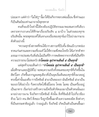 บ่อยมาก แต่คำ�ว่า “ไม่ใช่กู” นี้มาได้ยินก็จากหลวงพ่อเอี้ยน ซึ่งท่านเอง
ก็เป็นศิษย์ของท่านอาจารย์พุทธทาส
คนที่จะเข้าใจคำ�นี้ได้คงต้องปฏิบัติธรรมมาพอสมควรทีเดียว
เพราะหากเราเคยได้ศึกษาเรื่องอริยสัจ ๔ มาบ้าง ในส่วนของทุกข
อริยสัจนั้น พระพุทธองค์ได้แจกแจงเรื่องของทุกข์เอาไว้อย่างมากมาย
ดังตัวอย่างนี้
“ความทุกข์สภาพที่ทนได้ยากสภาวะที่บีบคั้นขัดแย้งบกพร่อง
ขาดแก่นสารและความเที่ยงแท้ไม่ให้ความพึงพอใจจริงได้แก่ชาติชรา
มรณะการประสบกับสิ่งอันไม่เป็นที่รักการพลัดพรากจากสิ่งที่เป็นที่รัก
ความปรารถนาไม่สมหวัง ว่าโดยย่อ อุปาทานขันธ์ ๕ เป็นทุกข์”
แต่สุดท้ายจะเห็นคำ�ว่า “ว่าโดยย่อ อุปาทานขันธ์ ๕ เป็นทุกข์”
เมื่อศึกษาและปฏิบัติไป จะพบความจริงทั้งหมดของทุกข์ที่เกิดขึ้นใน
สัตว์โลก เกิดขึ้นจากมูลเหตุเดียวที่เป็นจุดเริ่มต้นของทุกข์ทั้งมวลอยู่
ตรงนี้เท่านั้นเองคือ การยึดขันธ์ ๕ มาเป็นของเรา มันยึดขันธ์ ๕ มาเป็น
ของเราได้อย่างไร ก็เพราะจิตโง่ซึ่งมีโลภะ โทสะ โมหะ เป็นเครื่องอยู่
เป็นอาหาร เริ่มก่อร่างสร้างความยึดถือตัวจิตเองมาเป็นตัวตนนั่นเอง
มาอย่างยาวนาน จึงเกิดการยึดขันธ์ ดังนั้น สิ่งที่ขันธ์เข้าไปเกี่ยวข้อง
ด้วย ไม่ว่า คน สัตว์ สิ่งของ จึงถูกยึดขึ้นมาด้วยความหลงผิด สิ่งต่างๆ
ที่เป็นธรรมชาติอยู่แล้ว ว่างอยู่แล้ว จึงเกิดมี เกิดเป็นตัวเป็นตนขึ้นมา
หลวงพ่อเอี้ยน  วิโนทโก
(6)
 