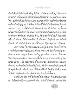 เสียสิ่งที่ตาเห็นไม่ใช่กูเห็นที่กูเห็นก็เพราะไปเอาตามาเป็นกูไปเอาตามา
เป็นของกูตานั้นมันก็เกิดดับตานั้นมันก็ว่างจากตัวตนมันเกิด-ดับเห็น
ไหม รูปที่ตาเห็นมันก็เกิด-ดับอีกนั่นแหละ ทีนี้ความรู้สึกที่เกิดขึ้นทาง
ตาเรียกจักขุวิญญาณ มันก็เกิด-ดับอีก ทีนี้มันก็เกิดเป็น ผัสสะ คือการ
กระทบ การกระทบนั้นก็เกิด-ดับ-ว่างจากตัวตน แล้วก็เกิดเวทนาขึ้นมา
เห็นว่าเวทนานั้นก็เกิด-ดับมันว่างจากตัวตนพอเห็นเวทนาเกิด-ดับ-ว่าง
จากตัวตน เห็นตัณหา ตัณหามันก็ดับ ตัณหามันก็เกิดไม่ได้ ตัณหาดับ
หรือว่าถ้ามันเลยเถิดไป เลยเถิดไปถึงตัณหา เราก็ดูว่า ตัณหาเองมันก็
เกิด-ดับ แล้วมันก็ดับไปเลย อย่างนี้เรียกว่า ปฏิจจสมุปบาท ครึ่งท่อน
แต่เราต้องท�ำให้ครบวงจรเหมือนที่พูดเมื่อคืน ต้องท�ำให้ครบ
วงจรก็คือตา-รูป-จักขุวิญญาณ-ผัสสะ-เวทนา..หู-เสียง-โสตวิญญาณ-
ผัสสะ-เวทนา ..จมูก-กลิ่น-ฆาณะวิญญาณ-ผัสสะ-เวทนา.. ลิ้น-รส-
ชิวหะวิญญาณ-ผัสสะ-เวทนา..กาย-สิ่งที่มากระทบกาย-กายะวิญญาณ-
ผัสสะ-เวทนา .. ใจ-ธรรมารมณ์-มโนวิญญาณ-ผัสสะ-เวทนา.. ล้วนแต่
เกิด-ดับ พอเกิด เห็นมันเกิด เห็นมันดับ เห็นตัวเวทนา เห็นตัวเวทนาที่
เป็นสุขก็เกิด-ดับ เห็นตัวเวทนาที่เป็นทุกข์มันก็เกิด-ดับ เห็นตัวเวทนา
ที่เป็นอวิชชามันก็เกิด-ดับ มันเกิด-ดับ เกิด-ดับทั้งนั้นเลย
พอเห็นเกิด-ดับ เราก็ไม่ต้องรอให้เกิดตัณหา ก็ดับมันเสียที่ตรง
นั้น นี่เรียกว่า ปฏิจจสมุปบาทครึ่งท่อน ต่อไปก็ตัณหาดับ อุปาทานดับ
หลวงพ่อเอี้ยน  วิโนทโก
48
 