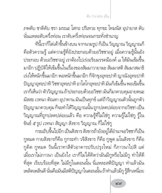 ภพดับ ชาติดับ ชรา มรณะ โสกะ ปริเทวะ ทุกขะ โทมนัส อุปายาส ดับ
นั่นแหละดับครึ่งท่อน เราดับครึ่งท่อนจนกระทั่งช�ำนาญ
ทีนี้เราก็ไต่เต้าขึ้นข้างบน จากนามรูป ก็เป็น วิญญาณ วิญญาณก็
คือตัวความรู้ แต่ความรู้ที่ยังประกอบด้วยอวิชชาอยู่ เมื่อความรู้นั้นยัง
ประกอบ ด้วยอวิชชาอยู่ เราต้องไปเร่งอริยมรรคมีองค์ ๘ ให้มันเข้มขึ้น
มาอีก ปฏิบัติให้เข้มขึ้นในเรื่องของสัมมาวายามะ สัมมาสติ สัมมาสมาธิ
เร่งให้หนักขึ้นมาอีก พอหนักขึ้นมาอีก ก็จักขุงอุทะปาทิ ญาณังอุทะปาทิ
ปัญญาอุทะปาทิวิชชาอุทะปาทิอาโลโกอุทะปาทิมันก็เข้มขึ้นพอเข้มขึ้น
เราก็เห็นว่าตัววิญญาณถ้าประกอบด้วยอวิชชามันก็มาควบคุมอายตนะ
ผัสสะ เวทนา ตัณหา อุปาทาน มันเป็นทุกข์ แต่ถ้าวิญญาณตัวนั้นถูกตัว
ปัญญามาควบคุมก็จะท�ำให้วิญญาณนั้นถูกปลดปล่อยจากอวิชชาเป็น
วิญญาณที่ถูกปลดปล่อยแล้ว คือ ความรู้ที่ไม่ใช่กู ความรู้ไม่ใช่กู รู้ใน
ขันธ์ ๕ รูป เวทนา สัญญา สังขาร วิญญาณ ก็ไม่ใช่กู
กระเถิบขึ้นไปอีกเป็นสังขารสังขารถ้ายังอยู่ใต้อ�ำนาจอวิชชาก็เป็น
กูหมด กายสังขารก็คือ กูกระท�ำ วจีสังขาร ก็คือ กูพูด มโนสังขาร ก็คือ
กูคิด กูหมด วันนี้เราทาสีตัวอาคารปรับปรุงใหม่ ก็ภาวนาไปสิ แต่
เมื่อเราไม่ภาวนา เป็นยังไง เราก็ไม่ได้คิดว่ามันมีกูหรือไม่มีกู ท�ำให้ดี
ที่สุด เรียบร้อยที่สุด ไม่มีกูในตอนนั้น นี่แหละสติปัญญา ท�ำแล้วมัน
เพลิดเพลินดีนั่นคือมันมีสติปัญญาในตอนนั้นถ้าท�ำแล้วมีกูรู้สึกเหนื่อย
ดับ ว่าง สงบ เย็น
49
 