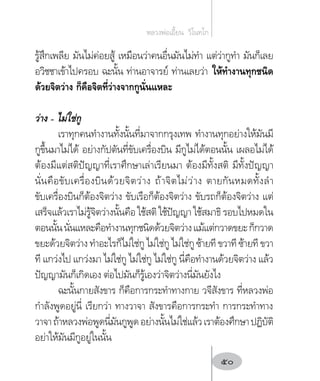 รู้สึกเพลีย มันไม่ค่อยสู้ เหมือนว่าคนอื่นมันไม่ท�ำ แต่ว่ากูท�ำ มันก็เลย
อวิชชาเข้าไปครอบ ฉะนั้น ท่านอาจารย์ ท่านเลยว่า ให้ท�ำงานทุกชนิด
ด้วยจิตว่าง ก็คือจิตที่ว่างจากกูนั่นแหละ
ว่าง – ไม่ใช่กู
เราทุกคนท�ำงานทั้งนั้นที่มาจากกรุงเทพ ท�ำงานทุกอย่างให้มันมี
กูขึ้นมาไม่ได้ อย่างกัปตันที่ขับเครื่องบิน มีกูไม่ได้ตอนนั้น เผลอไม่ได้
ต้องมีแต่สติปัญญาที่เราศึกษาเล่าเรียนมา ต้องมีทั้งสติ มีทั้งปัญญา
นั่นคือขับเครื่องบินด้วยจิตว่าง ถ้าจิตไม่ว่าง ตายกันหมดทั้งล�ำ
ขับเครื่องบินก็ต้องจิตว่าง ขับเรือก็ต้องจิตว่าง ขับรถก็ต้องจิตว่าง แต่
เสร็จแล้วเราไม่รู้จิตว่างนั้นคือ ใช้สติ ใช้ปัญญา ใช้สมาธิ รอบไปหมดใน
ตอนนั้นนั่นแหละคือท�ำงานทุกชนิดด้วยจิตว่างแม้แต่กวาดขยะก็กวาด
ขยะด้วยจิตว่าง ท�ำอะไรก็ไม่ใช่กู ไม่ใช่กู ไม่ใช่กู ซ้ายที ขวาที ซ้ายที ขวา
ที แกว่งไป แกว่งมา ไม่ใช่กู ไม่ใช่กู ไม่ใช่กู นี่คือท�ำงานด้วยจิตว่าง แล้ว
ปัญญามันก็เกิดเอง ต่อไปมันก็รู้เองว่าจิตว่างนี่มันยังไง
ฉะนั้นกายสังขาร ก็คือการกระท�ำทางกาย วจีสังขาร ที่หลวงพ่อ
ก�ำลังพูดอยู่นี่ เรียกว่า ทางวาจา สังขารคือการกระท�ำ การกระท�ำทาง
วาจาถ้าหลวงพ่อพูดนี่มันกูพูดอย่างนั้นไม่ใช่แล้วเราต้องศึกษาปฏิบัติ
อย่าให้มันมีกูอยู่ในนั้น
หลวงพ่อเอี้ยน  วิโนทโก
50
 