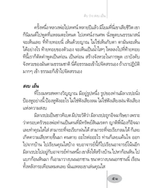 ครั้งหนึ่งหลวงพ่อไปเทศน์หลายปีแล้วมีโยมที่นี่เขาเสียชีวิตเขา
ก็นิมนต์ไปพูดที่แหลมตะโหนด ไปเทศน์งานศพ นั่งพูดบนธรรมาสน์
จะเห็นเลย ที่ท้ายทอยนี่ เห็นด้วยญาณ ไม่ใช่เห็นกับตา ตามันจะเห็น
ได้อย่างไร ท้ายทอยของตัวเอง จะเห็นเป็นน�้ำใสๆ ไหลลงไปที่ท้ายทอย
ทีนี้เราก็ตัดค�ำพูดเป็นท่อน เป็นท่อน สร้างจังหวะในการพูด เราบังคับ
จังหวะของมันตามธรรมชาติ นี่คือธรรมะเข้าไปจัดสรรเอง ถ้าเราปฏิบัติ
มากๆ เข้า ธรรมะก็เข้าไปจัดสรรเอง
สงบ เย็น
ที่โรงมหรสพทางวิญญาณ มีอยู่รูปหนึ่ง รูปของท่านมิลาเรปะนั่ง
ป้องหูอย่างนี้ป้องหูฟังอะไรไม่ใช่ฟังเสียงลมไม่ใช่ฟังเสียงฝนฟังเสียง
แห่งความสงบ
มิลาเรปะเป็นชาวทิเบตมีประวัติว่ามิลาเรปะถูกอิจฉาริษยาเพราะ
ว่าครอบครัวของพ่อท่านเป็นคนที่มีทรัพย์สินมรดก ญาติพี่น้องก็อิจฉา
เลยท�ำคุณไสใส่สามารถที่จะเรียกฝนได้สามารถที่จะเรียกลมได้ก็เลย
เกิดความเสียหายขึ้นมา คนตาย อะไรต่ออะไร ท่านก็เลยแค้นใจ ออก
ไปจากบ้าน ไปเรียนคุณไสบ้าง จบอาจารย์นี้ก็ไปเรียนอาจารย์โน้นอีก
มิลาเรปะไปอยู่กับอาจารย์ท่านหนึ่งเขาสั่งให้สร้างบ้านไปหาก้อนหินไป
แบกก้อนหินมา ก็เอามาวางบนนอกชาน ขนาดวางบนนอกชานนี่ เรือน
ทั้งหลังกระเทือนหมดเลย นั่นแหละเขาเล่นคุณไส
ดับ ว่าง สงบ เย็น
51
 
