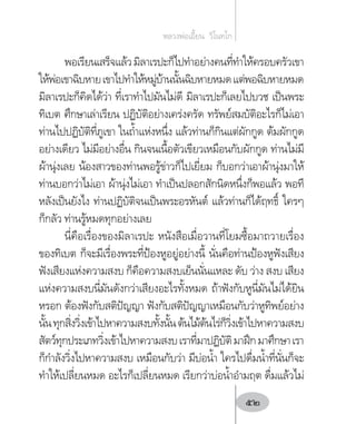 พอเรียนเสร็จแล้วมิลาเรปะก็ไปท�ำอย่างคนที่ท�ำให้ครอบครัวเขา
ให้พ่อเขาฉิบหายเขาไปท�ำให้หมู่บ้านนั้นฉิบหายหมดแต่พอฉิบหายหมด
มิลาเรปะก็คิดได้ว่า ที่เราท�ำไปมันไม่ดี มิลาเรปะก็เลยไปบวช เป็นพระ
ทิเบต ศึกษาเล่าเรียน ปฏิบัติอย่างเคร่งครัด ทรัพย์สมบัติอะไรก็ไม่เอา
ท่านไปปฏิบัติที่ภูเขา ในถ�้ำแห่งหนึ่ง แล้วท่านก็กินแต่ผักกูด ต้มผักกูด
อย่างเดียว ไม่มีอย่างอื่น กินจนเนื้อตัวเขียวเหมือนกับผักกูด ท่านไม่มี
ผ้านุ่งเลย น้องสาวของท่านพอรู้ข่าวก็ไปเยี่ยม ก็บอกว่าเอาผ้านุ่งมาให้
ท่านบอกว่าไม่เอา ผ้านุ่งไม่เอา ท�ำเป็นปลอกสักนิดหนึ่งก็พอแล้ว พอที
หลังเป็นยังไง ท่านปฏิบัติจนเป็นพระอรหันต์ แล้วท่านก็ได้ฤทธิ์ ใครๆ
ก็กลัว ท่านรู้หมดทุกอย่างเลย
นี่คือเรื่องของมิลาเรปะ หนังสือเมื่อวานที่โยมซื้อมาถวายเรื่อง
ของทิเบต ก็จะมีเรื่องพระที่ป้องหูอยู่อย่างนี้ นั่นคือท่านป้องหูฟังเสียง
ฟังเสียงแห่งความสงบ ก็คือความสงบเย็นนั่นแหละ ดับ ว่าง สงบ เสียง
แห่งความสงบนี่มันดังกว่าเสียงอะไรทั้งหมด ถ้าฟังกับหูนี่มันไม่ได้ยิน
หรอก ต้องฟังกับสติปัญญา ฟังกับสติปัญญาเหมือนกับว่าหูทิพย์อย่าง
นั้นทุกสิ่งวิ่งเข้าไปหาความสงบทั้งนั้นต้นไม้ต้นไร่ก็วิ่งเข้าไปหาความสงบ
สัตว์ทุกประเภทวิ่งเข้าไปหาความสงบเราที่มาปฏิบัติมาฝึกมาศึกษาเรา
ก็ก�ำลังวิ่งไปหาความสงบ เหมือนกับว่า มีบ่อน�้ำ ใครไปดื่มน�้ำที่นั่นก็จะ
ท�ำให้เปลี่ยนหมด อะไรก็เปลี่ยนหมด เรียกว่าบ่อน�้ำอ�ำมฤต ดื่มแล้วไม่
หลวงพ่อเอี้ยน  วิโนทโก
52
 