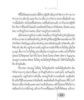 ทีนี้ไม่ใช่เฉพาะแต่ปางนี้ที่เราปฏิบัติ เมื่อเราท�ำจิตว่าง ท�ำกายว่าง
ท�ำวาจาว่างเดินนั่งนอนกินว่างเคี้ยวว่างกินว่างจนว่างนั้นอิ่มตัวพอ
ว่างนั้นอิ่มตัว ต่อไปจะขึ้นตัวสงบ พอขึ้นตัวสงบแล้ว เราก็เอามาปฏิบัติ
อีกเรียกว่าขึ้นหน้าใหม่แล้วพอเปิดหน้าใหม่เราก็เดินสงบนั่งสงบนอน
สงบ เราก็อยู่กับความสงบ เป็นการอยู่กับความสงบไป
เมื่อก่อนเราอยู่กับความดับก่อนนั้นเราก็อยู่กับตัวกูตัวกูนี่แหละ
ตัวร้ายเราพยายามที่จะเลิกตัวกูเลิกตัวกูก็ต้องปฏิบัติตามองค์มรรคให้
เกิดวิชชาเกิดปัญญาแล้วมาดับตัวกูเพราะดับตัวกูแล้วอวิชชาดับแล้ว
ก็ดับดับดับดับอยู่กับความดับอยู่กับความดับก็คือตาไม่ใช่กูหูไม่ใช่
กูจมูกลิ้นกายใจไม่ใช่กูอย่างนั้นเรียกว่าอยู่กับความดับอะไรก็ไม่ใช่
กูหมด ไม่ใช่กูหมด ไม่ว่าทั้ง โลภะ โทสะ โมหะ อวิชชา สังขาร วิญญาณ
นามรูป อายตนะ ผัสสะ ไม่ใช่กู พอไม่ใช่กูถึงที่สุดแล้ว ไอ้ตัวไม่ใช่กูนั้น
คือ ตัวกูมันดับ
ที่เราท่อง ท่องอยู่ ไม่ใช่กู ไม่ใช่กูมันเกิด พอไม่ใช่กูมันเกิด มัน
ก็เกิดว่างจากกู มันว่างขึ้นมา เราก็อยู่กับตัวว่าง จะท�ำอะไร จะกินอะไร
จะพูดอะไร อยู่กับตัวว่างตัวนั้น พออยู่กับตัวว่างจนอิ่มตัว พออิ่มตัว
อีกแล้วก็รู้สึกเองแหละว่ามันอิ่มตัว พอมันอิ่มตัวก็อยู่กับสงบ ทีนี้ ว่างก็
คืออย่างเดียวกันนั่นแหละพอว่างแล้วมันสงบแต่ถ้าไม่สงบก็คือไม่ว่าง
เหมือนกับว่าเรามีน�้ำอยู่ แล้วเราก็กรองขี้ฝุ่นออกไปทิ้งให้หมด แล้วเรา
ดับ ว่าง สงบ เย็น
55
 