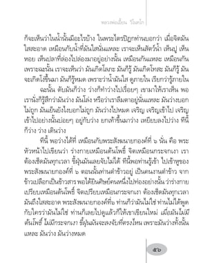 ก็จะเห็นว่าในน�้ำนั้นมีอะไรบ้าง ในพระไตรปิฎกท่านบอกว่า เมื่อจิตมัน
ใสสะอาด เหมือนกับน�้ำที่มันใสนั่นแหละ เราจะเห็นสัตว์น�้ำ เห็นปู เห็น
หอย เห็นปลาที่ล่องไปล่องมาอยู่อย่างนั้น เหมือนกันแหละ เหมือนกัน
เพราะฉะนั้น เราจะเห็นว่า มันเกิดโลภะ มันก็รู้ มันเกิดโทสะ มันก็รู้ มัน
จะเกิดโง่ขึ้นมา มันก็รู้หมด เพราะว่าน�้ำมันใส ดูภายใน เรียกว่ารู้ภายใน
ฉะนั้น ดับมันก็ว่าง ว่างก็ท�ำว่างไปเรื่อยๆ เขามาให้เราเห็น พอ
เรานั่งก็รู้สึกว่ามันว่าง มันโล่ง หรือว่าเราลืมตาอยู่นั่นแหละ มันว่างบอก
ไม่ถูก มันเย็นยังไงบอกไม่ถูก มันว่างไปหมด เจริญ เจริญเข้าไป เจริญ
เข้าไปอย่างนั้นบ่อยๆ อยู่กับว่าง ยกเท้าขึ้นมาว่าง เหยียบลงไปว่าง ทีนี้
ก็ว่าง ว่าง เดินว่าง
ทีนี้ พอว่างได้ที่ เหมือนกับพระสังฆนายกองค์ที่ ๖ นั่น คือ พระ
หัวหน้าไปเขียนว่า ร่างกายเหมือนต้นโพธิ์ จิตเหมือนกระจกเงา เรา
ต้องเช็ดมันทุกเวลา ขี้ฝุ่นมันเลยจับไม่ได้ ทีนี้พอท่านรู้เข้า ไปเข้าหูของ
พระสังฆนายกองค์ที่ ๖ ตอนนั้นท่านต�ำข้าวอยู่ เป็นคนงานต�ำข้าว จาก
ข้าวเปลือกเป็นข้าวสารพอได้ยินศิษย์คนหนึ่งไปท่องอย่างนั้นว่าร่างกาย
เปรียบเหมือนต้นโพธิ์ จิตเปรียบเหมือนกระจกเงา ต้องเช็ดมันทุกเวลา
มันถึงใสสะอาด พระสังฆนายกองค์ที่๖ ท่านก็ว่ามันไม่ใช่ ท่านไม่ได้พูด
กับใครว่ามันไม่ใช่ ท่านก็เลยไปดูแล้วก็ให้เขาเขียนใหม่ เมื่อมันไม่มี
ต้นโพธิ์ ไม่มีกระจกเงา ขี้ฝุ่นมันจะลงจับที่ตรงไหน เพราะมันว่างทั้งนั้น
แหละ มันว่าง มันว่างหมด
หลวงพ่อเอี้ยน  วิโนทโก
56
 