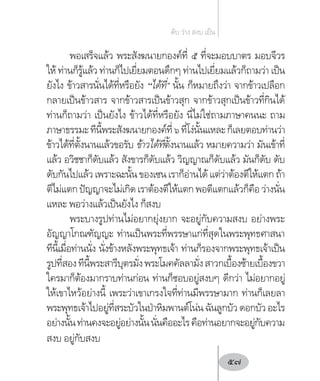 พอเสร็จแล้ว พระสังฆนายกองค์ที่ ๕ ที่จะมอบบาตร มอบจีวร
ให้ ท่านก็รู้แล้ว ท่านก็ไปเยี่ยมตอนดึกๆ ท่านไปเยี่ยมแล้วก็ถามว่า เป็น
ยังไง ข้าวสารนั่นได้ที่หรือยัง “ได้ที่” นั้น ก็หมายถึงว่า จากข้าวเปลือก
กลายเป็นข้าวสาร จากข้าวสารเป็นข้าวสุก จากข้าวสุกเป็นข้าวที่กินได้
ท่านก็ถามว่า เป็นยังไง ข้าวได้ที่หรือยัง นี่ไม่ใช่ถามภาษาคนนะ ถาม
ภาษาธรรมะทีนี้พระสังฆนายกองค์ที่๖ที่โง่นั้นแหละก็เลยตอบท่านว่า
ข้าวได้ที่ตั้งนานแล้วขอรับ ข้าวได้ที่ตั้งนานแล้ว หมายความว่า มันเข้าที่
แล้ว อวิชชาก็ดับแล้ว สังขารก็ดับแล้ว วิญญาณก็ดับแล้ว มันก็ดับ ดับ
ดับกันไปแล้ว เพราะฉะนั้น ของเซน เราก็อ่านได้ แต่ว่าต้องตีให้แตก ถ้า
ตีไม่แตกปัญญาจะไม่เกิดเราต้องตีให้แตกพอตีแตกแล้วก็คือว่างนั่น
แหละ พอว่างแล้วเป็นยังไง ก็สงบ
พระบางรูปท่านไม่อยากยุ่งยาก จะอยู่กับความสงบ อย่างพระ
อัญญาโกณฑัญญะ ท่านเป็นพระที่พรรษาแก่ที่สุดในพระพุทธศาสนา
ทีนี้เมื่อท่านนั่ง นั่งข้างหลังพระพุทธเจ้า ท่านก็รองจากพระพุทธเจ้าเป็น
รูปที่สองทีนี้พระสารีบุตรมั่งพระโมคคัลลามั่งสาวกเบื้องซ้ายเบื้องขวา
ใครมาก็ต้องมากราบท่านก่อน ท่านก็ชอบอยู่สงบๆ ดีกว่า ไม่อยากอยู่
ให้เขาไหว้อย่างนี้ เพระว่าเขาเกรงใจที่ท่านมีพรรษามาก ท่านก็เลยลา
พระพุทธเจ้าไปอยู่ที่สระบัวในป่าหิมพานต์โน่น ฉันลูกบัว ดอกบัว อะไร
อย่างนั้นท่านคงจะอยู่อย่างนั้นนั่นคืออะไรคือท่านอยากจะอยู่กับความ
สงบ อยู่กับสงบ
ดับ ว่าง สงบ เย็น
57
 