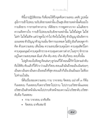 ทีนี้เราปฏิบัติธรรม ก็เพื่อจะให้ถึงจุดคือความสงบ เตสัง วูปสโม
สุโขการเข้าไปสงบระงับสังขารเหล่านั้นเป็นสุขสังขารเหล่านั้นคืออะไร
กายสังขาร การกระท�ำทางกาย วจีสังขาร การพูดทางวาจา มโนสังขาร
ความคิดทางใจ การเข้าไปสงบระงับสังขารเหล่านั้น ไม่ใช่ไม่พูด ไม่ใช่
ไม่ท�ำ ไม่ใช่ไม่คิด แต่ว่าพูดไป ท�ำไป คิดไปไม่ใช่กู ตัวปัญญามันจัดการ
เองแหละตัวปัญญาตัวญาณนั่นจัดการเองหมดไม่มีกูมันก็เลยพูดท�ำ
คิด ด้วยความสงบ เห็นไหม ความสงบนี่ควบคุมโลก ควบคุมสัตว์โลก
ควบคุมมนุษย์ควบคุมจักรวาลควบคุมดวงดาวต่างๆในทุกๆจักรวาล
อยู่ในความสงบหมด มีแต่ เกิด-ดับ-สงบ เกิด-ดับก็สงบ สงบทั้งนั้น
ไปดูสิลองไปคิดดูคิดเล่นๆดูก่อนก็ได้ตอนนี้ก็ท�ำไปตามล�ำดับ
คือให้ดับดับแล้วก็ให้ว่างว่างแล้วก็สงบสงบแล้วมันถึงจะเย็นมันค่อยๆ
เย็นลงเย็นลงเย็นลงเย็นจนถึงที่สุดสงบแล้วก็เย็นมันเย็นเองไม่ต้อง
ไปท�ำอะไรมัน
นี่คือเรื่องของความสงบ กาย วาจาสงบ จิตสงบ อย่างที่ ๓ ก็คือ
กิเลสสงบ กิเลสสงบก็เพราะวิชชาไปปราบ ไปปราบอวิชชานั่นแหละ
อวิชชาเป็นหัวหน้ามันพอไปปราบหัวหน้าของความโง่อวิชชาดับอวิชชา
ดับคือ กิเลสสงบ
•	 กาย วาจาสงบ อาศัยศีล
•	 จิตสงบ อาศัยสมาธิ
ดับ ว่าง สงบ เย็น
59
 
