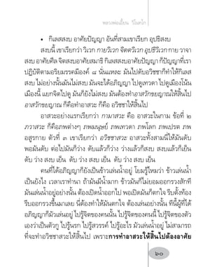 •	 กิเลสสงบ อาศัยปัญญา อันที่สามเขาเรียก อุปธิสงบ
สงบนี้เขาเรียกว่าวิเวกกายวิเวกจิตตวิเวกอุปธิวิเวกกายวาจา
สงบอาศัยศีลจิตสงบอาศัยสมาธิกิเลสสงบอาศัยปัญญาก็ปัญญาที่เรา
ปฏิบัติตามอริยมรรคมีองค์ ๘ นั่นแหละ มันไปดับอวิชชาก็ท�ำให้กิเลส
สงบไม่อย่างนั้นมันไม่สงบมันจะได้อภิญญาไปดูเทวดาไปดูเมืองโน้น
เมืองนี้ แยกจิตไปดู มันก็ยังไม่สงบ มันต้องท�ำอาสวักขยญาณให้สิ้นไป
อาสวักขยญาณ ก็คือท�ำอาสวะ ก็คือ อวิชชาให้สิ้นไป
อาสวะอย่างแรกเรียกว่า กามาสวะ คือ อาสวะในกาม ข้อที่ ๒
ภวาสวะ ก็คือภพต่างๆ ภพมนุษย์ ภพเทวดา ภพโลก ภพเปรต ภพ
อสูรกาย ตัวที่ ๓ เขาเรียกว่า อวิชชาสวะ อาสวะทั้งสามนี่ให้มันดับ
พอมันดับ ต่อไปมันก็ว่าง ดับแล้วก็ว่าง ว่างแล้วก็สงบ สงบแล้วก็เย็น
ดับ ว่าง สงบ เย็น ดับ ว่าง สงบ เย็น ดับ ว่าง สงบ เย็น
คนที่ได้อภิญญาก็ยังเป็นข้าวเล่นน�้ำอยู่ โยมรู้ไหมว่า ข้าวเล่นน�้ำ
เป็นยังไง เวลาเราท�ำนา ถ้ามันมีน�้ำมาก ข้าวมันก็ไม่ยอมออกรวงสักที
มันเล่นน�้ำอยู่อย่างนั้น ต้องเปิดน�้ำออกไป พอเปิดมันก็ตกใจ รีบตั้งท้อง
รีบออกรวงขึ้นมาเลย นี่ต้องท�ำให้มันตกใจ ต้องเล่นอย่างนั้น ทีนี้ผู้ที่ได้
อภิญญาก็มัวเล่นอยู่ไปรู้จิตของคนนั้นไปรู้จิตของคนนี้ไปรู้จิตของตัว
เองว่าเป็นตัวกู ไปรู้นรก ไปรู้สวรรค์ ไปรู้อะไร มัวเล่นน�้ำอยู่ ไม่สามารถ
ที่จะท�ำอวิชชาสวะให้สิ้นไป เพราะการท�ำอาสวะให้สิ้นไปต้องอาศัย
หลวงพ่อเอี้ยน  วิโนทโก
60
 