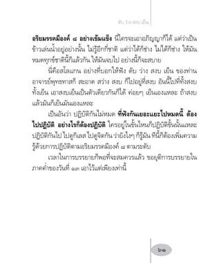 อริยมรรคมีองค์ ๘ อย่างเข้มแข็ง นี่ใครจะเอาอภิญญาก็ได้ แต่ว่าเป็น
ข้าวเล่นน�้ำอยู่อย่างนั้น ไม่รู้อีกกี่ชาติ แต่ว่าได้ก็ช่าง ไม่ได้ก็ช่าง ให้มัน
หมดทุกข์ชาตินี้ก็แล้วกัน ให้มันจบไป อย่างนี้ก็จะสบาย
นี่คือสโลแกน อย่างที่บอกให้ฟัง ดับ ว่าง สงบ เย็น ของท่าน
อาจารย์พุทธทาสก็ สะอาด สว่าง สงบ ก็ไปอยู่ที่สงบ อันนี้ไปที่ทั้งสงบ
ทั้งเย็น เอาสงบเย็นเป็นตัวเดียวกันก็ได้ ค่อยๆ เย็นเองแหละ ถ้าสงบ
แล้วมันก็เย็นมันเองแหละ
เป็นอันว่า ปฏิบัติกันไม่หมด ที่ฟังกันเยอะแยะไปหมดนี้ ต้อง
ไปปฏิบัติ อย่างไรก็ต้องปฏิบัติ ใครอยู่ในขั้นไหนก็ปฏิบัติขั้นนั้นแหละ
ปฏิบัติกันไปไปดูกิเลสไปดูจิตกันว่ายังไงๆก็รู้มันทีนี้ก็ต้องเพิ่มความ
รู้ด้วยการปฏิบัติตามอริยมรรคมีองค์ ๘ ตามระดับ
เวลาในการบรรยายก็พอที่จะสมควรแล้ว ขอยุติการบรรยายใน
ภาคค�่ำของวันที่ ๑๓ เอาไว้แต่เพียงเท่านี้
ดับ ว่าง สงบ เย็น
61
 