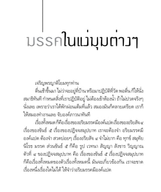 เจริญพรญาติโยมทุกท่าน
ตื่นเช้าขึ้นมาไม่ว่าจะอยู่ที่บ้านหรือมาปฏิบัติที่วัดพอตื่นก็ให้นั่ง
สมาธิทันที ก�ำหนดสิ่งที่เราปฏิบัติอยู่ ไม่ต้องเข้าห้องน�้ำ ถ้าไม่ปวดจริงๆ
นั่งเลย เพราะว่าเราได้พักผ่อนเต็มที่แล้ว สมองมันก็คลายเครียด เราก็
ให้สมองท�ำงานเลย จับองค์ภาวนาทันที
เรื่องทั้งหมดก็คือเรื่องของอริยมรรคมีองค์แปดเรื่องของอริยสัจ๔
เรื่องของขันธ์ ๕ เรื่องของปฏิจจสมุปบาท เราจะต้องจ�ำ อริยมรรคมี
องค์แปด ต้องจ�ำ สวดบ่อยๆ เรื่องอริยสัจ ๔ จ�ำไม่ยาก คือ ทุกข์ สมุทัย
นิโรธ มรรค ส่วนขันธ์ ๕ ก็คือ รูป เวทนา สัญญา สังขาร วิญญาณ
ตัวที่ ๔ ของปฏิจจสมุปบาท คือ เรื่องของขันธ์ ๕ เรื่องปฏิจจสมุปบาท
ก็คือเรื่องทั้งหมดของตัวเรื่องทั้งหมดนี้ มันจะเกี่ยวข้องกัน เราจะขาด
เรื่องหนึ่งเรื่องใดไม่ได้ ให้จ�ำว่าอริยมรรคมีองค์แปด
มรรคในแง่มุมต่างๆ
 