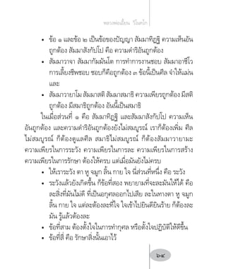 •	 ข้อ ๑ และข้อ ๒ เป็นข้อของปัญญา สัมมาทิฏฐิ ความเห็นอัน
ถูกต้อง สัมมาสังกัปโป คือ ความด�ำริอันถูกต้อง
•	 สัมมาวาจา สัมมากัมมันโต การท�ำการงานชอบ สัมมาอาชีโว
การเลี้ยงชีพชอบ ชอบก็คือถูกต้อง ๓ ข้อนี้เป็นศีล จ�ำให้แม่น
และ
•	 สัมมาวายาโมสัมมาสติสัมมาสมาธิความเพียรถูกต้องมีสติ
ถูกต้อง มีสมาธิถูกต้อง อันนี้เป็นสมาธิ
ในเมื่อส่วนที่ ๑ คือ สัมมาทิฏฐิ และสัมมาสังกัปโป ความเห็น
อันถูกต้อง และความด�ำริอันถูกต้องยังไม่สมบูรณ์ เราก็ต้องเพิ่ม ศีล
ไม่สมบูรณ์ ก็ต้องดูแลศีล สมาธิไม่สมบูรณ์ ก็ต้องสัมมาวายามะ
ความเพียรในการระวัง ความเพียรในการละ ความเพียรในการสร้าง
ความเพียรในการรักษา ต้องให้ครบ แต่เมื่อมันยังไม่ครบ
•	 ให้เราระวัง ตา หู จมูก ลิ้น กาย ใจ นี่ส่วนที่หนึ่ง คือ ระวัง
•	 ระวังแล้วยังเกิดขึ้น ก็ข้อที่สอง พยายามที่จะละมันให้ได้ คือ
ละสิ่งที่มันไม่ดี ที่เป็นอกุศลออกไปเสีย ละในทางตา หู จมูก
ลิ้น กาย ใจ แต่ละต้องละที่ใจ ใจเข้าไปยินดียินร้าย ก็ต้องละ
มัน รู้แล้วต้องละ
•	 ข้อที่สาม ต้องตั้งใจในการท�ำกุศล หรือตั้งใจปฏิบัติให้ดีขึ้น
•	 ข้อที่สี่ คือ รักษาสิ่งนั้นเอาไว้
หลวงพ่อเอี้ยน  วิโนทโก
64
 