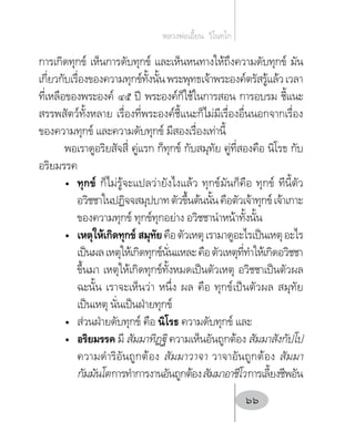 การเกิดทุกข์ เห็นการดับทุกข์ และเห็นหนทางให้ถึงความดับทุกข์ มัน
เกี่ยวกับเรื่องของความทุกข์ทั้งนั้นพระพุทธเจ้าพระองค์ตรัสรู้แล้วเวลา
ที่เหลือของพระองค์ ๔๕ ปี พระองค์ก็ใช้ในการสอน การอบรม ชี้แนะ
สรรพสัตว์ทั้งหลาย เรื่องที่พระองค์ชี้แนะก็ไม่มีเรื่องอื่นนอกจากเรื่อง
ของความทุกข์ และความดับทุกข์ มีสองเรื่องเท่านี้
พอเราดูอริยสัจสี่ คู่แรก ก็ทุกข์ กับสมุทัย คู่ที่สองคือ นิโรธ กับ
อริยมรรค
•	 ทุกข์ ก็ไม่รู้จะแปลว่ายังไงแล้ว ทุกข์มันก็คือ ทุกข์ ทีนี้ตัว
อวิชชาในปฏิจจสมุปบาทตัวขึ้นต้นนั้นคือตัวเจ้าทุกข์เจ้าเกาะ
ของความทุกข์ ทุกข์ทุกอย่าง อวิชชาน�ำหน้าทั้งนั้น
•	 เหตุให้เกิดทุกข์ สมุทัยคือตัวเหตุเรามาดูอะไรเป็นเหตุอะไร
เป็นผลเหตุให้เกิดทุกข์นั่นแหละคือตัวเหตุที่ท�ำให้เกิดอวิชชา
ขึ้นมา เหตุให้เกิดทุกข์ทั้งหมดเป็นตัวเหตุ อวิชชาเป็นตัวผล
ฉะนั้น เราจะเห็นว่า หนึ่ง ผล คือ ทุกข์เป็นตัวผล สมุทัย
เป็นเหตุ นั่นเป็นฝ่ายทุกข์
•	 ส่วนฝ่ายดับทุกข์ คือ นิโรธ ความดับทุกข์ และ
•	 อริยมรรค มี สัมมาทิฏฐิ ความเห็นอันถูกต้อง สัมมาสังกัปโป
ความด�ำริอันถูกต้อง สัมมาวาจา วาจาอันถูกต้อง สัมมา
กัมมันโตการท�ำการงานอันถูกต้องสัมมาอาชีโวการเลี้ยงชีพอัน
หลวงพ่อเอี้ยน  วิโนทโก
66
 