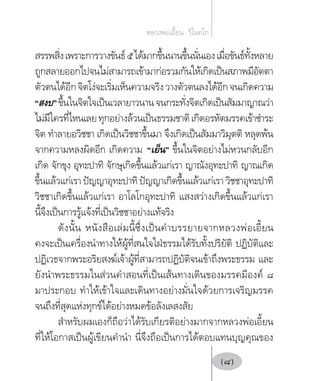 สรรพสิ่งเพราะการวางขันธ์๕ได้มากขึ้นนานขึ้นนั่นเองเมื่อขันธ์ทั้งหลาย
ถูกสลายออกไปจนไม่สามารถเข้ามาก่อรวมกันให้เกิดเป็นสภาพมีอัตตา
ตัวตนได้อีกจิตโง่จะเริ่มเห็นความจริงวางตัวตนลงได้อีกจนเกิดความ
“สงบ”ขึ้นในจิตใจเป็นเวลายาวนานจนกระทั่งจิตเกิดเป็นสัมมาญาณว่า
ไม่มีใครที่ไหนเลยทุกอย่างล้วนเป็นธรรมชาติเกิดอรหัตมรรคเข้าชำ�ระ
จิต ทำ�ลายอวิชชา เกิดเป็นวิชชาขึ้นมา จึงเกิดเป็นสัมมาวิมุตติ หลุดพ้น
จากความหลงผิดอีก เกิดความ “เย็น” ขึ้นในจิตอย่างไม่หวนกลับอีก
เกิด จักขุง อุทะปาทิ จักษุเกิดขึ้นแล้วแก่เรา ญาณังอุทะปาทิ ญาณเกิด
ขึ้นแล้วแก่เรา ปัญญาอุทะปาทิ ปัญญาเกิดขึ้นแล้วแก่เรา วิชชาอุทะปาทิ
วิชชาเกิดขึ้นแล้วแก่เรา อาโลโกอุทะปาทิ แสงสว่างเกิดขึ้นแล้วแก่เรา
นี้จึงเป็นการรู้แจ้งที่เป็นวิชชาอย่างแท้จริง
ดังนั้น หนังสือเล่มนี้ซึ่งเป็นคำ�บรรยายจากหลวงพ่อเอี้ยน
คงจะเป็นเครื่องนำ�ทางให้ผู้ที่สนใจใฝ่ธรรมได้รับทั้งปริยัติ ปฏิบัติและ
ปฏิเวธจากพระอริยสงฆ์เจ้าผู้ที่สามารถปฏิบัติจนเข้าถึงพระธรรม และ
ยังนำ�พระธรรมในส่วนคำ�สอนที่เป็นเส้นทางเดินของมรรคมีองค์ ๘
มาประกอบ ทำ�ให้เข้าใจและเดินทางอย่างมั่นใจด้วยการเจริญมรรค
จนถึงที่สุดแห่งทุกข์ได้อย่างหมดข้อลังเลสงสัย
สำ�หรับผมเองก็ถือว่าได้รับเกียรติอย่างมากจากหลวงพ่อเอี้ยน
ที่ให้โอกาสเป็นผู้เขียนคำ�นำ� นี่จึงถือเป็นการได้ตอบแทนบุญคุณของ
หลวงพ่อเอี้ยน  วิโนทโก
(8)
 