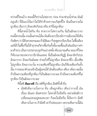 หว่านที่ไหนบ้าง ตอนนี้ก็หว่านไปพลางๆ ก่อน ท�ำมาช่วยน�้ำท่วม มันมี
อยู่แล้ว ที่มีแนวโน้มว่าไม่ได้ท�ำด้วยความบริสุทธิ์ใจ นั่นเป็นความไม่
ถูกต้อง เรียกว่า มิจฉาสังกัปปะ หรือ ด�ำริไม่ถูกต้อง
ทีนี้สาดน�้ำใส่กัน คือ สาดวาจาใส่ความกัน นี่เป็นมิจฉาวาจา
คนนี้ด่าคนนั้น คนนั้นด่าคนโน้น มันต้องยกเรื่องนักการเมืองจะได้เห็น
กันชัดๆว่านี่คือขาดธรรมมะถ้ามีสัมมาก็จะพูดจาเรียบร้อยไม่ซื้อเสียง
แต่นี่ถ้าไม่ซื้อก็ไม่ได้ทุกคนก็ต่างซื้อกันทั้งนั้นพอซื้อแล้วมันเป็นการท�ำ
มาค้าขาย เป็นการประกอบธุรกิจอย่างหนึ่ง ต้องเอาทุนคืน จะเอาที่ไหน
ก็ต้องเอาของพวกเราอีกนั่นแหละ นี่เป็นมิจฉาทิฏฐิ มิจฉาสังกัปปะ
มิจฉาวาจา มิจฉากัมมันตะ ท�ำอะไรที่ไม่ถูกต้อง มิจฉาอาชีโว เลี้ยงชีพ
ไม่ถูกต้อง มิจฉาวายาโม ความเพียรที่ไม่ถูกต้อง มันก็ต้องเพียรกันทั้ง
นั้น การจะเอาตัวเองเข้าเป็นผู้แทนได้ มันต้องเพียร เพียร เพียร ฉะนั้น
ถ้าเป็นความเพียรที่ถูกต้อง ก็เป็นสัมมาวายามะ ถ้าเป็นความเพียรที่ไม่
ถูกต้อง ก็เป็นมิจฉาวายามะ
ทีนี้สติ สัมมาสติ คือ สติที่ถูกต้อง มีสติทั้งสี่ คือ
•	 มีสติเห็นกายในกาย คือ เห็นถูกต้อง เห็นว่ากายนี้ มัน
เปื่อย มันเน่า มันสกปรก ไม่น่าเข้าไปยึดถือ เพราะมันมีการ
เปลี่ยนแปลงอยู่ตลอดเวลา ก็เลยไม่ยึดถือ นี้เรียกว่า มีสติ
เห็นกายในกาย ถ้ามีสติ เขาก็ปล่อยออก เพราะเห็นกายนี้มัน
หลวงพ่อเอี้ยน  วิโนทโก
68
 