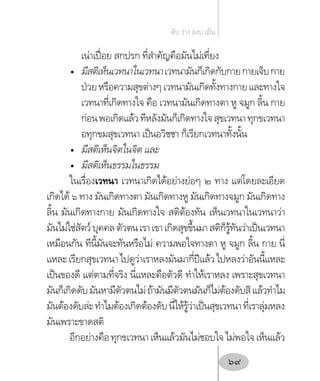 เน่าเปื่อย สกปรก ที่ส�ำคัญคือมันไม่เที่ยง
•	 มีสติเห็นเวทนาในเวทนาเวทนามันก็เกิดกับกายกายเจ็บกาย
ป่วยหรือความสุขต่างๆเวทนามันเกิดทั้งทางกายและทางใจ
เวทนาที่เกิดทางใจ คือ เวทนามันเกิดทางตา หู จมูก ลิ้น กาย
ก่อนพอเกิดแล้วทีหลังมันก็เกิดทางใจสุขเวทนาทุกขเวทนา
อทุกขมสุขเวทนา เป็นอวิชชา ก็เรียกเวทนาทั้งนั้น
•	 มีสติเห็นจิตในจิต และ
•	 มีสติเห็นธรรมในธรรม
ในเรื่องเวทนา เวทนาเกิดได้อย่างย่อๆ ๒ ทาง แต่โดยละเอียด
เกิดได้ ๖ ทาง มันเกิดทางตา มันเกิดทางหู มันเกิดทางจมูก มันเกิดทาง
ลิ้น มันเกิดทางกาย มันเกิดทางใจ สติต้องทัน เห็นเวทนาในเวทนาว่า
มันไม่ใช่สัตว์บุคคลตัวตนเราเขาเกิดสุขขึ้นมาสติก็รู้ทันว่าเป็นเวทนา
เหมือนกัน ทีนี้มันจะทันหรือไม่ ความพอใจทางตา หู จมูก ลิ้น กาย นี่
แหละเรียกสุขเวทนาไปดูว่าเราหลงมันมากี่ปีแล้วไปหลงว่าอันนี้แหละ
เป็นของดี แต่ตามที่จริง นี่แหละคือตัวดี ท�ำให้เราหลง เพราะสุขเวทนา
มันก็เกิดดับมันหามีตัวตนไม่ถ้ามันมีตัวตนมันก็ไม่ต้องดับสิแล้วท�ำไม
มันต้องดับล่ะท�ำไมต้องเกิดต้องดับนี่ให้รู้ว่าเป็นสุขเวทนาที่เราลุ่มหลง
มันเพราะขาดสติ
อีกอย่างคือทุกขเวทนาเห็นแล้วมันไม่ชอบใจไม่พอใจเห็นแล้ว
ดับ ว่าง สงบ เย็น
69
 