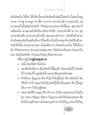 มันไม่พอใจ ได้ยิน ได้กลิ่น ลิ้มรส สัมผัสแล้วมันก็ไม่พอใจ ไม่พอใจอยู่
ทางตา ทางหู ทางจมูก ทางลิ้น ทางกาย พรากมาแล้ว ผ่านมาแล้ว แต่
ความพอใจนั้นมันยังเกิดอีก ก็เกิดทุกขเวทนาทางใจขึ้นมา สุขเวทนาก็
เหมือนกัน ผ่านมาแล้วมันก็มาเกิดทางใจอีก เวทนาเกิดได้ ๒ ทาง สุข
เวทนาตัวหนึ่ง ทุกขเวทนาตัวหนึ่ง สุขเวทนาจ�ำง่ายๆ ว่ามันดึงเข้ามาหา
ตัวมันชอบมันก็เลยดึงเข้ามาปีใหม่ที่เราไปเที่ยวสนุกกันมันก็ดึงเข้ามา
หาตัวทั้งนั้น ส่วนทุกขเวทนา มันไม่ต้องการ มันผลักออกไป ให้ไปไกล
ตัว เกิดทุกขเวทนา ส่วนอทุกขมสุขเวทนา มันยังอ่านไม่ออก ยังแยกไม่
ออก มันเป็นอวิชชา ยังปนเปกันอยู่ เป็นทุกขเวทนา
ทีนี้เราปฏิบัติปฏิจจสมุปบาท
•	 หนึ่ง ตัวอวิชชา คือตัวโง่
•	 สองคือตัวสังขาร เมื่อเกิดตัวโง่ขึ้นแล้ว สังขารมันก็โง่ คิดมัน
ก็โง่ ท�ำมันก็โง่ พูดมันก็โง่ เพราะเป็นกูน�ำหน้าหมด
•	 ตัวที่สาม วิญญาณ คือ ตัวรู้ ถ้าตัวรู้มันโง่ คือ จิตมันโง่ มัน
ก็คิดโง่ ท�ำโง่ พอมาถึงตัวรู้ มันก็รู้โง่อีกนั่นแหละ คือ รู้ในรูป
เสียง ฯลฯ ก็เป็นกูรู้หมด
•	 พอมาตัวที่สี่ นามรูป คือ ตัวกาย กับจิต พอแยกออกไปเป็น
รูป เวทนา สัญญา สังขาร วิญญาณ มันก็เป็นของกูหมด คือ
มันก็บรรจุด้วยความโง่หมดรูปร่างกายก็เป็นกูเวทนาก็เป็นกู
หลวงพ่อเอี้ยน  วิโนทโก
70
 