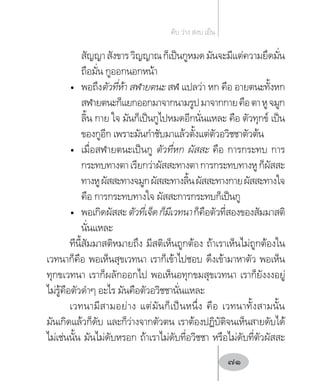 สัญญาสังขารวิญญาณก็เป็นกูหมดมันจะมีแต่ความยึดมั่น
ถือมั่น กูออกนอกหน้า
•	 พอถึงตัวที่ห้า สฬายตนะ สฬ แปลว่า หก คือ อายตนะทั้งหก
สฬายตนะก็แยกออกมาจากนามรูปมาจากกายคือตาหูจมูก
ลิ้น กาย ใจ มันก็เป็นกูไปหมดอีกนั่นแหละ คือ ตัวทุกข์ เป็น
ของกูอีก เพราะมันก�ำชับมาแล้วตั้งแต่ตัวอวิชชาตัวต้น
•	 เมื่อสฬายตนะเป็นกู ตัวที่หก ผัสสะ คือ การกระทบ การ
กระทบทางตาเรียกว่าผัสสะทางตาการกระทบทางหูก็ผัสสะ
ทางหูผัสสะทางจมูกผัสสะทางลิ้นผัสสะทางกายผัสสะทางใจ
คือ การกระทบทางใจ ผัสสะการกระทบก็เป็นกู
•	 พอเกิดผัสสะตัวที่เจ็ดก็มีเวทนาก็คือตัวที่สองของสัมมาสติ
นั่นแหละ
ทีนี้สัมมาสติหมายถึง มีสติเห็นถูกต้อง ถ้าเราเห็นไม่ถูกต้องใน
เวทนาก็คือ พอเห็นสุขเวทนา เราก็เข้าไปชอบ ดึงเข้ามาหาตัว พอเห็น
ทุกขเวทนา เราก็ผลักออกไป พอเห็นอทุกขมสุขเวทนา เราก็ยังงงอยู่
ไม่รู้คือตัวด�ำๆ อะไร มันคือตัวอวิชชานั่นแหละ
เวทนามีสามอย่าง แต่มันก็เป็นหนึ่ง คือ เวทนาทั้งสามนั้น
มันเกิดแล้วก็ดับ และก็ว่างจากตัวตน เราต้องปฏิบัติจนเห็นสายดับได้
ไม่เช่นนั้น มันไม่ดับหรอก ถ้าเราไม่ดับที่อวิชชา หรือไม่ดับที่ตัวผัสสะ
ดับ ว่าง สงบ เย็น
71
 
