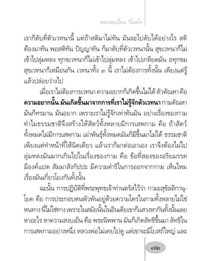 เราก็ดับที่ตัวเวทนานี้ แต่ถ้าสติมาไม่ทัน มันจะไปดับได้อย่างไร สติ
ต้องมาทัน พอสติทัน ปัญญาทัน ก็มาดับที่ตัวเวทนานั้น สุขเวทนาก็ไม่
เข้าไปลุ่มหลง ทุกขเวทนาก็ไม่เข้าไปลุ่มหลง เข้าไปเกลียดมัน อทุกขม
สุขเวทนาก็เหมือนกัน เวทนาทั้ง ๓ นี้ เราไม่ต้องการทั้งนั้น เพียงแต่รู้
แล้วปล่อยว่างไป
เมื่อเราไม่ต้องการเวทนาความอยากก็เกิดขึ้นไม่ได้ตัวตัณหาคือ
ความอยากนั้น มันเกิดขึ้นมาจากการที่เราไม่รู้จักตัวเวทนากามตัณหา
มันก็ทรมาน มันอยาก เพราะเราไม่รู้จักเท่าทันมัน อย่างเรื่องของกาม
ท�ำไมธรรมชาติจึงสร้างให้สัตว์ทั้งหลายมีการเสพกาม คือ ถ้าสัตว์
ทั้งหมดไม่มีการเสพกาม เผ่าพันธุ์ทั้งหมดมันก็มีขึ้นมาไม่ได้ ธรรมชาติ
เพียงแต่ท�ำหน้าที่ให้นิดเดียว แล้วเราก็มาต่อเอาเอง เราจึงต้องไม่ไป
ลุ่มหลงมันมากเกินไปในเรื่องของกาม คือ ข้อที่สองของอริยมรรค
มีองค์แปด สัมมาสังกัปปะ มีความด�ำริในการออกจากกาม เห็นไหม
เรื่องมันเกี่ยวโยงกันทั้งนั้น
ฉะนั้น การปฏิบัติที่พระพุทธเจ้าท่านตรัสไว้ว่า กามะสุขัลลิกานุ-
โยค คือ การประกอบตนพัวพันอยู่ด้วยความใคร่ในกามทั้งหลายไม่ใช่
หนทางนี่ไม่ใช่ทางเพราะในสมัยนั้นในอินเดียเขาก็แสวงหากันทั้งนั้นเลย
หาอะไร หาความสงบเย็น คือ พระนิพพาน มันก็เกิดลัทธิขึ้นมา ลัทธิใน
การเสพกามอย่างหนึ่ง หลวงพ่อไม่เคยไปดู แต่เขาจะมีโบสถ์ใหญ่ และ
หลวงพ่อเอี้ยน  วิโนทโก
72
 