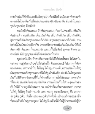 กายใจมันก็ใช้สติหมดเป็นว่าทุกอย่างต้องใช้สติเหมือนเราท�ำขนมท�ำ
แกงถ้าไม่ใส่เกลือก็ไม่ได้ถ้าเทียบแล้วสติเหมือนเกลือต้องเข้าไปผสม
ทุกสิ่งทุกอย่าง ต้องมีสติ
พอมีสติเห็นเวทนา ถ้าเห็นสุขเวทนา ก็อย่าไปหลงมัน เห็นมัน
ดับอีกแล้ว พอเห็นเกิด เดี๋ยวมันก็ดับ เดี๋ยวมันก็เกิด เดี๋ยวมันก็ดับ
สุขเวทนาก็เกิดดับทุกขเวทนาก็เกิดดับอทุกขมสุขเวทนาก็เกิดดับสาม
อย่างนี้มันเป็นอย่างเดียวกัน เพราะกริยาอาการมันก็เหมือนกัน นี่คือมี
สัมมาสติ เห็นเวทนาในเวทนาว่า เวทนานี้ไม่ใช่สัตว์ บุคคล ตัวตน เรา
เขา มีสติ ดึงปัญญามา แล้วก็สลัดมันออกไปเสีย
พูดออกไปอีก ถ้าเราเกิดความเจ็บไข้ได้ป่วยขึ้นมา ไม่ใช่เราไป
นอนครางอยู่ท�ำตาปริบๆไม่ใช่อย่างนั้นต้องภาวนาเข้าไปภาวนาให้สุด
แรงเกิดเลย ภาวนาเข้าไป ไม่ใช่กู ไม่ใช่กู ความเจ็บความปวดนี้ไม่ใช่กู
มันทุกขเวทนาเกิดทุกขเวทนาก็ไม่ใช่กูเห็นมันเกิด-ดับมันไม่ใช่กูเพราะ
มันก็ไม่มีตัวตนร่างกายนี้ก็ไม่ใช่เราเมื่อร่างกายไม่ใช่ของเราเวทนาเกิด
ที่ไหนล่ะ มันเกิดที่กาย กับเกิดที่จิต เวทนานี้มันก็ไม่ใช่เรา ดูคนที่นอน
เจ็บไข้ได้ป่วยอยู่เต็มโรงพยาบาล จะมีซักกี่คนที่นอนภาวนาว่า เวทนา
ไม่ใช่กู ไม่ใช่กู มีแต่ภาวนาว่า เวทนาของกู ความเจ็บของกู คือ ภาวนา
ว่า กูเจ็บ กูเจ็บ เห็นไหมมันนอนกูเจ็บกันทั้งนั้น เป็นมะเร็งหมอบอกขั้น
ที่สามแล้วก็เป็นกูตายกูตายไม่ใช่กูเจ็บแล้วนี่คือไม่รู้จักเวทนาถ้ารู้จัก
หลวงพ่อเอี้ยน  วิโนทโก
74
 