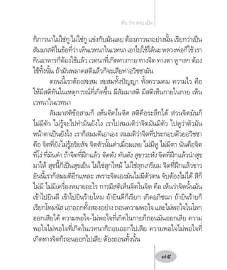 ก็ภาวนาไม่ใช่กู ไม่ใช่กู แข่งกับมันเลย ต้องภาวนาอย่างนั้น เรียกว่าเป็น
สัมมาสติในข้อที่ว่าเห็นเวทนาในเวทนาเอาไปใช้ได้นะหลวงพ่อก็ใช้เรา
กินอาหารก็ต้องใช้แล้วเวทนาที่เกิดทางกายทางจิตทางตาหูฯลฯต้อง
ใช้ทั้งนั้น ถ้ามันพลาดสติแล้วก็จะเสียท่าอวิชชามัน
ตอนนี้เราต้องสะสม สะสมทั้งปัญญา ทั้งความคม ความไว คือ
ให้มีสติทันในเหตุการณ์ที่เกิดขึ้น มีสัมมาสติ มีสติเห็นกายในกาย เห็น
เวทนาในเวทนา
สัมมาสติข้อสามก็ เห็นจิตในจิต สติคือระลึกได้ ส่วนจิตมันก็
ไม่มีตัว ไม่รู้จะไปท�ำมันยังไง เราไปสมมติว่าจิตมันมีตัว ไปดูว่าตัวมัน
หน้าตาเป็นยังไง เราก็สมมติเอาเอง สมมติว่าจิตที่ประกอบด้วยอวิชชา
คือ จิตที่ยังไม่รู้อริยสัจ จิตตัวนั้นด�ำเมื่อมเลย ไม่มีหู ไม่มีตา นั่นคือจิต
ที่โง่ ที่มันด�ำ ถ้าจิตที่ฝึกแล้ว จิตตัง ทันตัง สุขาวะหัง จิตที่ฝึกแล้วน�ำสุข
มาให้ สุขนี้ก็เป็นสุขเย็น ไม่ใช่สุกไหม้ ไม่ใช่สุกเกรียม จิตที่ฝึกแล้วขาว
อันนี้เราก็สมมติอีกแหละ เพราะจิตเองมันไม่มีตัวตน จับต้องไม่ได้ สีก็
ไม่มี ไม่มีเครื่องหมายอะไร การมีสติเห็นจิตในจิต คือ เห็นว่าจิตนั้นมัน
เข้าไปยินดี เข้าไปยินร้ายไหม ถ้ายินดีก็เรียก เกิดอภิชฌา ถ้ายินร้ายก็
เรียกโทมนัสเอาออกทั้งสองอย่างถอนความพอใจและไม่พอใจในโลก
ออกเสียได้ ความพอใจ-ไม่พอใจที่เกิดในกายก็ถอนมันออกเสีย ความ
พอใจไม่พอใจที่เกิดในเวทนาก็ถอนออกไปเสีย ความพอใจไม่พอใจที่
เกิดทางจิตก็ถอนออกไปเสีย ต้องถอนทั้งนั้น
ดับ ว่าง สงบ เย็น
75
 