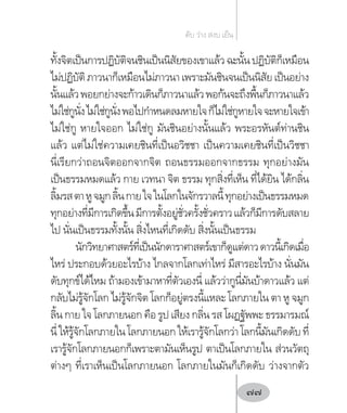 ทั้งจิตเป็นการปฏิบัติจนชินเป็นนิสัยของเขาแล้วฉะนั้นปฏิบัติก็เหมือน
ไม่ปฏิบัติ ภาวนาก็เหมือนไม่ภาวนา เพราะมันชินจนเป็นนิสัย เป็นอย่าง
นั้นแล้วพอยกย่างจะก้าวเดินก็ภาวนาแล้วพอก้นจะถึงพื้นก็ภาวนาแล้ว
ไม่ใช่กูนั่งไม่ใช่กูนั่งพอไปก�ำหนดลมหายใจก็ไม่ใช่กูหายใจจะหายใจเข้า
ไม่ใช่กู หายใจออก ไม่ใช่กู มันชินอย่างนั้นแล้ว พระอรหันต์ท่านชิน
แล้ว แต่ไม่ใช่ความเคยชินที่เป็นอวิชชา เป็นความเคยชินที่เป็นวิชชา
นี่เรียกว่าถอนจิตออกจากจิต ถอนธรรมออกจากธรรม ทุกอย่างมัน
เป็นธรรมหมดแล้ว กาย เวทนา จิต ธรรม ทุกสิ่งที่เห็น ที่ได้ยิน ได้กลิ่น
ลิ้มรสตาหูจมูกลิ้นกายใจในโลกในจักรวาลนี้ทุกอย่างเป็นธรรมหมด
ทุกอย่างที่มีการเกิดขึ้นมีการตั้งอยู่ชั่วครั้งชั่วคราวแล้วก็มีการดับสลาย
ไป นั่นเป็นธรรมทั้งนั้น สิ่งไหนที่เกิดดับ สิ่งนั้นเป็นธรรม
นักวิทยาศาสตร์ที่เป็นนักดาราศาสตร์เขาก็ดูแต่ดาวดาวนี้เกิดเมื่อ
ไหร่ ประกอบด้วยอะไรบ้าง ไกลจากโลกเท่าไหร่ มีสารอะไรบ้าง นั่นมัน
ดับทุกข์ได้ไหม ถ้ามองเข้ามาหาที่ตัวเองนี่ แล้วว่ากูนี่มันบ้าดาวแล้ว แต่
กลับไม่รู้จักโลก ไม่รู้จักจิต โลกก็อยู่ตรงนี้แหละ โลกภายใน ตา หู จมูก
ลิ้น กาย ใจ โลกภายนอก คือ รูป เสียง กลิ่น รส โผฏฐัพพะ ธรรมารมณ์
นี่ให้รู้จักโลกภายในโลกภายนอกให้เรารู้จักโลกว่าโลกนี้มันเกิดดับที่
เรารู้จักโลกภายนอกก็เพราะตามันเห็นรูป ตาเป็นโลกภายใน ส่วนวัตถุ
ต่างๆ ที่เราเห็นเป็นโลกภายนอก โลกภายในมันก็เกิดดับ ว่างจากตัว
ดับ ว่าง สงบ เย็น
77
 