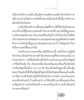 หนึ่งเท่ากับจักรวาลหนึ่ง หรือเม็ดกรวดเม็ดทรายหนึ่ง ก็เท่ากับจักรวาล
หนึ่ง ทุกอย่างเป็นจักรวาลหนึ่งทั้งหมด มันโยงใยกันทั้งนั้น ทุกจักรวาล
มันจะโยงใยกันหมด
เราต้องศึกษาจักรวาลนี้แหละมันมีทั้งกายมีทั้งจิตมีอะไรหลายๆ
อย่างศึกษาให้รู้ตามความเป็นจริงวิทยาศาสตร์รับรองเป็นพื้นฐานของ
การรับพระพุทธศาสนาวิทยาศาสตร์ยิ่งเจริญก้าวหน้าไปเท่าไหร่ไม่ต้อง
กลัวว่าพุทธศาสนาจะล้มละลายเพราะพุทธศาสนาอยู่เหนือวิทยาศาสตร์
วิทยาศาสตร์เป็นพื้นฐานรองรับพุทธศาสนาเอาไว้ ยิ่งพิสูจน์เท่าไหร่
ก็เป็นความจริงขึ้นมาเท่านั้น
ส�ำหรับพวกเราทุกคนที่มาปฏิบัติธรรมนี้ สนใจในการปฏิบัติ
ก็เท่ากับเราเป็นนักวิทยาศาสตร์ ห้องทดลองอยู่ที่ไหน ทดลองอะไร เรา
ควรทดลองว่า กายที่มันไม่เที่ยงเป็นยังไง พอทดลองเอาอะไรมาพิสูจน์
เราก็มีเครื่องมือ คือ อริยมรรคมีองค์แปดนั่นแหละเป็นเครื่องมือหนึ่ง
การที่จะพิสูจน์ในเรื่อง กาย วาจา จิต ห้องแล็บมันก็อยู่ตรงนี้ เครื่องมือ
ของเราก็อยู่ตรงนี้สิ่งที่จะพิสูจน์ก็อยู่ตรงนี้มันก็อยู่ตรงนี้หมดแล้วฉะนั้น
อย่าลืมว่าเราที่เป็นนักปฏิบัติก็เป็นนักวิทยาศาสตร์ แขนงไหนเหรอ
แขนงที่จะดับทุกข์ ถ้าจะดับทุกข์ เราก็ต้องรู้สิว่าทุกข์มันอยู่ตรงไหน
มาพิสูจน์ว่าความเกิดเป็นทุกข์ ความแก่เป็นทุกข์ ความเจ็บเป็นทุกข์
ความตายเป็นทุกข์
ดับ ว่าง สงบ เย็น
79
 