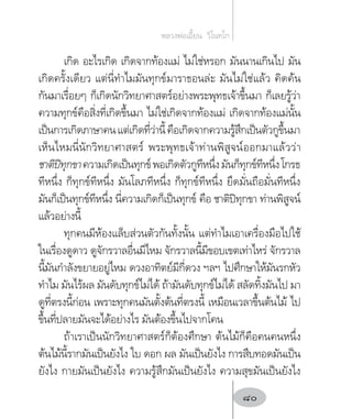 เกิด อะไรเกิด เกิดจากท้องแม่ ไม่ใช่หรอก มันนานเกินไป มัน
เกิดครั้งเดียว แต่นี่ท�ำไมมันทุกข์มาราธอนล่ะ มันไม่ใช่แล้ว คิดค้น
กันมาเรื่อยๆ ก็เกิดนักวิทยาศาสตร์อย่างพระพุทธเจ้าขึ้นมา ก็เลยรู้ว่า
ความทุกข์คือสิ่งที่เกิดขึ้นมา ไม่ใช่เกิดจากท้องแม่ เกิดจากท้องแม่นั้น
เป็นการเกิดภาษาคนแต่เกิดที่ว่านี้คือเกิดจากความรู้สึกเป็นตัวกูขึ้นมา
เห็นไหมนี่นักวิทยาศาสตร์ พระพุทธเจ้าท่านพิสูจน์ออกมาแล้วว่า
ชาติปิทุกขาความเกิดเป็นทุกข์พอเกิดตัวกูทีหนึ่งมันก็ทุกข์ทีหนึ่งโกรธ
ทีหนึ่ง ก็ทุกข์ทีหนึ่ง มันโลภทีหนึ่ง ก็ทุกข์ทีหนึ่ง ยึดมั่นถือมั่นทีหนึ่ง
มันก็เป็นทุกข์ทีหนึ่ง นี่ความเกิดก็เป็นทุกข์ คือ ชาติปิทุกขา ท่านพิสูจน์
แล้วอย่างนี้
ทุกคนมีห้องแล็บส่วนตัวกันทั้งนั้น แต่ท�ำไมเอาเครื่องมือไปใช้
ในเรื่องดูดาว ดูจักรวาลอื่นมีไหม จักรวาลนี้มีขอบเขตเท่าไหร่ จักรวาล
นี้มันก�ำลังขยายอยู่ไหม ดวงอาทิตย์มีกี่ดวง ฯลฯ ไปศึกษาให้มันรกหัว
ท�ำไม มันไร้ผล มันดับทุกข์ไม่ได้ ถ้ามันดับทุกข์ไม่ได้ สลัดทิ้งมันไป มา
ดูที่ตรงนี้ก่อน เพราะทุกคนมันตั้งต้นที่ตรงนี้ เหมือนเวลาขึ้นต้นไม้ ไป
ขึ้นที่ปลายมันจะได้อย่างไร มันต้องขึ้นไปจากโคน
ถ้าเราเป็นนักวิทยาศาสตร์ก็ต้องศึกษา ต้นไม้ก็คือคนคนหนึ่ง
ต้นไม้นี้รากมันเป็นยังไง ใบ ดอก ผล มันเป็นยังไง การสืบทอดมันเป็น
ยังไง กายมันเป็นยังไง ความรู้สึกมันเป็นยังไง ความสุขมันเป็นยังไง
หลวงพ่อเอี้ยน  วิโนทโก
80
 