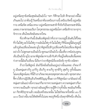 อยู่เหนือทุกข์เหนือสุขมันเป็นยังไง ฯลฯ ก็ศึกษาไปสิ ศึกษาอย่างนี้ไม่
เกินเลยไปเราต้องรู้วันหนึ่งเราต้องเหยียบกายนี้เหยียบจิตนี้อยู่เหนือ
กาย เหนือจิต เหนือเวทนา อยู่เหนือธรรมชาติ ที่จริงก็เป็นธรรมชาตินั่น
แหละภาษาธรรมะเรียกโลกุตรธรรมอยู่เหนือโลกเหนือจักรวาลทุกๆ
จักรวาล เห็นไหมจิตมันขนาดไหน
ที่เราศึกษากันนี้มันต้องพิสูจน์ว่าที่เราภาวนาอยู่นี้มันดับได้ไหม
ที่ว่าไม่ใช่กูอะไรไม่ใช่กูกายมันไม่ใช่กูท�ำไมไม่ใช่กูก็ที่นั่งอยู่นี้มันกูอยู่นี่
แล้วกูมันเปลี่ยนไหมล่ะดูไปพิสูจน์ไปสิกูเปลี่ยนหรือไม่เปลี่ยนพิสูจน์
อย่างไรไปดูคนตายเป็นยังไงดูคนแก่เป็นยังไงเนื้อเหี่ยวหนังย่นดูคน
เจ็บเป็นยังไงดูไปเอามาพิสูจน์มาทาบเข้ากับตัวที่อยู่ในห้องแล็บนี้แหละ
ร่างกายนี้มันก็เปลี่ยน นี่เรียกว่าเราพิสูจน์เรื่องอนิจจัง ทุกขัง อนัตตา
ถ้าเราไม่พิสูจน์ มันก็ยึดมั่นถือมั่นอยู่อย่างนั้นแหละ เกิดมาก็
กู เป็นหนุ่มสาวก็กู แก่ก็กู เจ็บก็กู ตายก็กู ทุกข์ก็กู สุขก็กู กูทั้งนั้นเลย
ไม่เคยพิสูจน์เลย ทีนี้ถ้าเราเกิดมาพบพระพุทธศาสนาแล้ว พุทธศาสนา
ชี้ทางให้เราปฏิบัติแล้วเกิดสติปัญญาขึ้นมาเราก็พิสูจน์เอาแก่มันอย่างนี้
หนุ่มสาวมันอย่างนี้ความแก่ก็มาจากความหนุ่มสาวความหนุ่มสาวก็มา
จากความเป็นเด็ก ทุกอย่างมันอยู่ที่ความรู้สึกว่ากูทั้งนั้น พอมันเกิดขึ้น
มา ก็ชาติปิทุกขาแล้ว ละเอียดถึงขนาดนั้น ไม่ใช่เกิดมาครั้งหนึ่ง ๗๐ ปี
๑๐๐ ปีอย่างนั้น ขอให้สลัดทิ้งไปเลย พอกูทีหนึ่ง มันทุกข์ทีหนึ่ง เห็นใน
ดับ ว่าง สงบ เย็น
81
 
