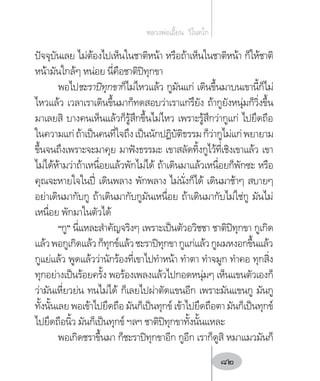 ปัจจุบันเลย ไม่ต้องไปเห็นในชาติหน้า หรือถ้าเห็นในชาติหน้า ก็ให้ชาติ
หน้ามันใกล้ๆ หน่อย นี่คือชาติปิทุกขา
พอไปชะราปิทุกขาก็ไม่ไหวแล้ว กูมันแก่ เดินขึ้นมาบนเขานี้ก็ไม่
ไหวแล้ว เวลาเราเดินขึ้นมาก็ทดสอบว่าเราแก่รึยัง ถ้ากูยังหนุ่มก็วิ่งขึ้น
มาเลยสิ บางคนเห็นแล้วก็รู้สึกขึ้นไม่ไหว เพราะรู้สึกว่ากูแก่ ไปยึดถือ
ในความแก่ถ้าเป็นคนที่ใจถึงเป็นนักปฏิบัติธรรมก็ว่ากูไม่แก่พยายาม
ขึ้นจนถึงเพราะจะมาคุย มาฟังธรรมะ เขาสลัดทิ้งกูไว้ที่เชิงเขาแล้ว เขา
ไม่ได้ห้ามว่าถ้าเหนื่อยแล้วพักไม่ได้ ถ้าเดินมาแล้วเหนื่อยก็พักซะ หรือ
คุณจะหายใจในปี่ เดินพลาง พักพลาง ไม่นั่งก็ได้ เดินมาช้าๆ สบายๆ
อย่าเดินมากับกู ถ้าเดินมากับกูมันเหนื่อย ถ้าเดินมากับไม่ใช่กู มันไม่
เหนื่อย พักมาในตัวได้
“กู” นี่แหละส�ำคัญจริงๆ เพราะเป็นตัวอวิชชา ชาติปิทุกขา กูเกิด
แล้วพอกูเกิดแล้วก็ทุกข์แล้วชะราปิทุกขากูแก่แล้วกูผมหงอกขึ้นแล้ว
กูแย่แล้ว พูดแล้วว่านักร้องที่เขาไปท�ำหน้า ท�ำตา ท�ำจมูก ท�ำคอ ทุกสิ่ง
ทุกอย่างเป็นร้อยครั้ง พอร้องเพลงแล้วไปกอดหนุ่มๆ เห็นแขนตัวเองก็
ว่ามันเหี่ยวย่น ทนไม่ได้ ก็เลยไปผ่าตัดแขนอีก เพราะมันแขนกู มันกู
ทั้งนั้นเลยพอเข้าไปยึดถือมันก็เป็นทุกข์เข้าไปยึดถือตามันก็เป็นทุกข์
ไปยึดถือนิ้ว มันก็เป็นทุกข์ ฯลฯ ชาติปิทุกขาทั้งนั้นแหละ
พอเกิดชราขึ้นมา ก็ชะราปิทุกขาอีก กูอีก เราก็ดูสิ หมาแมวมันก็
หลวงพ่อเอี้ยน  วิโนทโก
82
 