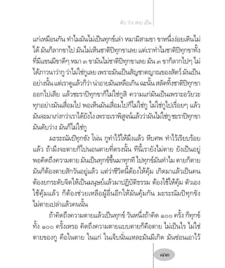แก่เหมือนกัน ท�ำไมมันไม่เป็นทุกข์เล่า หมามีสามขา ขาหนึ่งง่อยเดินไม่
ได้ มันก็ลากขาไป มันไม่เห็นชาติปิทุกขาเลย แต่เราท�ำไมชาติปิทุกขาทั้ง
ที่มีแขนมีขาดีๆ หมา ๓ ขามันไม่ชาติปิทุกขาเลย มัน ๓ ขาก็ลากไปๆ ไม่
ได้ภาวนาว่ากูว่าไม่ใช่กูเลยเพราะมันเป็นสัญชาตญาณของสัตว์มันเป็น
อย่างนั้นแต่เราดูแล้วก็ว่าน่าอายมันเหลือเกินฉะนั้นสลัดทิ้งชาติปิทุกขา
ออกไปเสีย แล้วชะราปิทุกขาก็ไม่ใช่กูสิ ความแก่มันเป็นเพราะอวัยวะ
ทุกอย่างมันเสื่อมไป พอเห็นมันเสื่อมไปก็ไม่ใช่กู ไม่ใช่กูไปเรื่อยๆ แล้ว
มันจะมาเก่งกว่าเราได้ยังไงเพราะเราพิสูจน์แล้วว่ามันไม่ใช่กูชะราปิทุกขา
มันดับว่าง มันก็ไม่ใช่กู
มะระณัมปิทุกขัง โน่น กูท�ำไว้ให้มึงแล้ว หีบศพ ท�ำไว้เรียบร้อย
แล้ว ถ้ามึงจะตายก็ไปนอนตายที่ตรงนั้น ทีนี้เรายังไม่ตาย ยังเป็นอยู่
พอคิดถึงความตายมันเป็นทุกข์ขึ้นมาทุกทีไปทุกข์มันท�ำไมตายก็ตาย
มันก็ต้องตายสักวันอยู่แล้ว แต่ว่าชีวิตนี้ต้องให้คุ้ม เกิดมาแล้วเป็นคน
ต้องยกระดับจิตให้เป็นมนุษย์แล้วมาปฏิบัติธรรม ต้องใช้ให้คุ้ม ตัวเอง
ใช้คุ้มแล้ว ก็ต้องช่วยเหลือผู้อื่นอีกให้มันคุ้มกัน มะระณัมปิทุกขัง
ไม่ตายเปล่าแล้วคนนั้น
ถ้าคิดถึงความตายแล้วเป็นทุกข์ วันหนึ่งถ้าคิด ๑๐๐ ครั้ง ก็ทุกข์
ทั้ง ๑๐๐ ครั้งเหรอ คิดถึงความตายแบบตายก็คือตาย ไม่เป็นไร ไม่ใช่
ตายของกู คือในตาย ในแก่ ในเจ็บนั่นแหละมันมีเกิด มันซ่อนเอาไว้
ดับ ว่าง สงบ เย็น
83
 