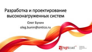 Разработка и проектирование
высоконагруженных систем
Олег Бунин
oleg.bunin@ontico.ru

 