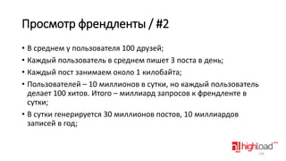 Просмотр френдленты / #2
• В среднем у пользователя 100 друзей;
• Каждый пользователь в среднем пишет 3 поста в день;
• Каждый пост занимаем около 1 килобайта;
• Пользователей – 10 миллионов в сутки, но каждый пользователь
делает 100 хитов. Итого – миллиард запросов к френдленте в
сутки;
• В сутки генерируется 30 миллионов постов, 10 миллиардов
записей в год;

136

 