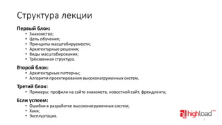 Структура лекции
Первый блок:
•
•
•
•
•
•

Знакомство;
Цель обучения;
Принципы масштабируемости;
Архитектурные решения;
Виды масштабирования;
Трёхзвенная структура.

Второй блок:

• Архитектурные паттерны;
• Алгоритм проектирования высоконагруженных систем.

Третий блок:

• Примеры: профили на сайте знакомств, новостной сайт, френдлента;

Если успеем:

• Ошибки в разработке высоконагруженных систем;
• Хаки;
• Эксплуатация.

2

 