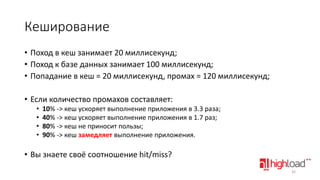 Кеширование
• Поход в кеш занимает 20 миллисекунд;
• Поход к базе данных занимает 100 миллисекунд;
• Попадание в кеш = 20 миллисекунд, промах = 120 миллисекунд;
• Если количество промахов составляет:
•
•
•
•

10% -> кеш ускоряет выполнение приложения в 3.3 раза;
40% -> кеш ускоряет выполнение приложения в 1.7 раз;
80% -> кеш не приносит пользы;
90% -> кеш замедляет выполнение приложения.

• Вы знаете своё соотношение hit/miss?
32

 