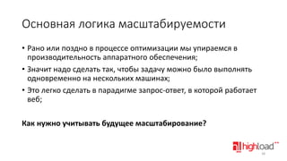 Основная логика масштабируемости
• Рано или поздно в процессе оптимизации мы упираемся в
производительность аппаратного обеспечения;
• Значит надо сделать так, чтобы задачу можно было выполнять
одновременно на нескольких машинах;
• Это легко сделать в парадигме запрос-ответ, в которой работает
веб;
Как нужно учитывать будущее масштабирование?

38

 