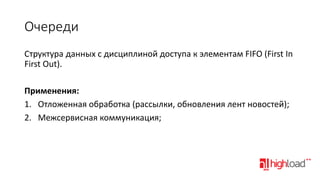 Очереди
Структура данных с дисциплиной доступа к элементам FIFO (First In
First Out).
Применения:
1. Отложенная обработка (рассылки, обновления лент новостей);
2. Межсервисная коммуникация;

 